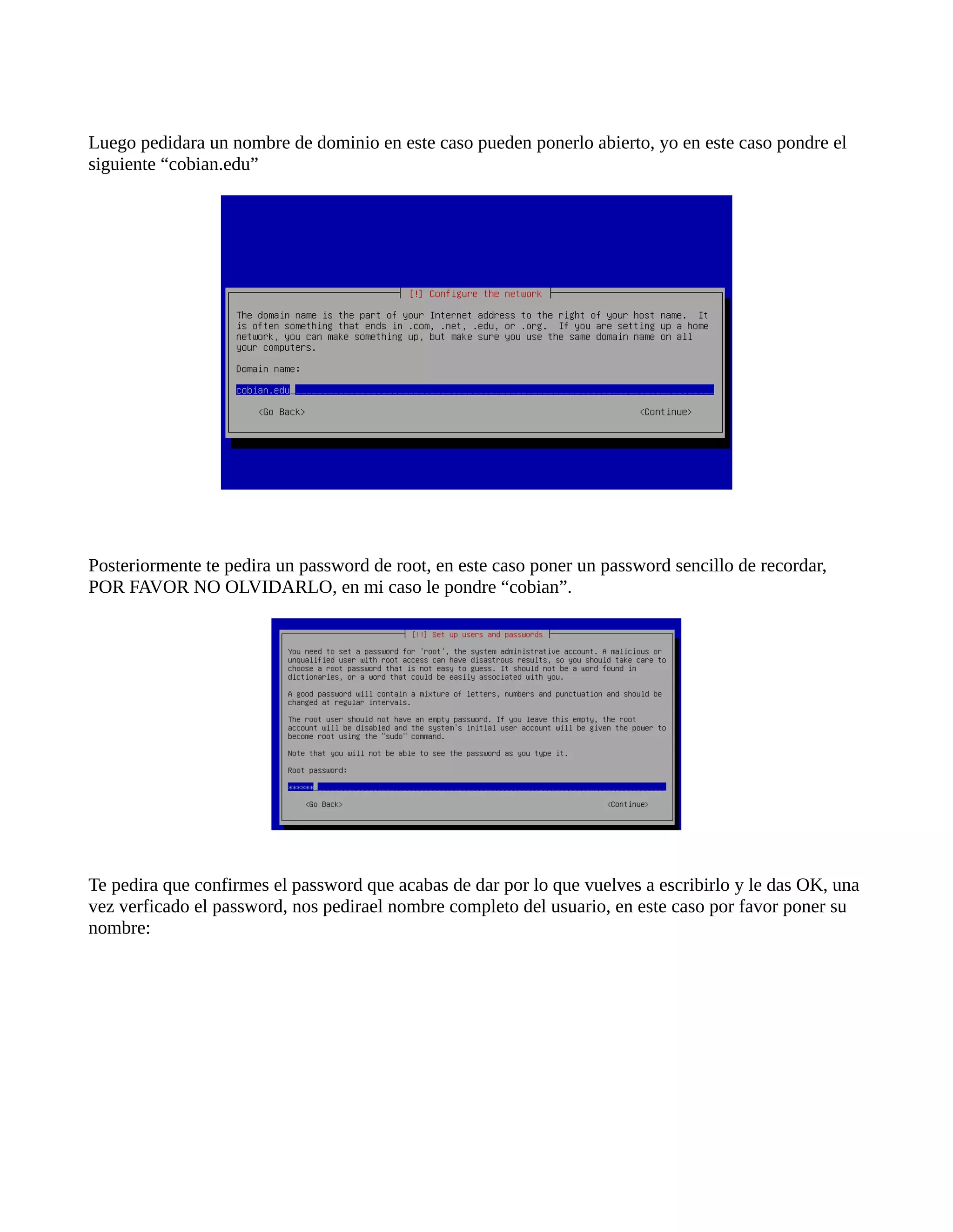 Luego pedidara un nombre de dominio en este caso pueden ponerlo abierto, yo en este caso pondre el
siguiente “cobian.edu”
Posteriormente te pedira un password de root, en este caso poner un password sencillo de recordar,
POR FAVOR NO OLVIDARLO, en mi caso le pondre “cobian”.
Te pedira que confirmes el password que acabas de dar por lo que vuelves a escribirlo y le das OK, una
vez verficado el password, nos pedirael nombre completo del usuario, en este caso por favor poner su
nombre:
 