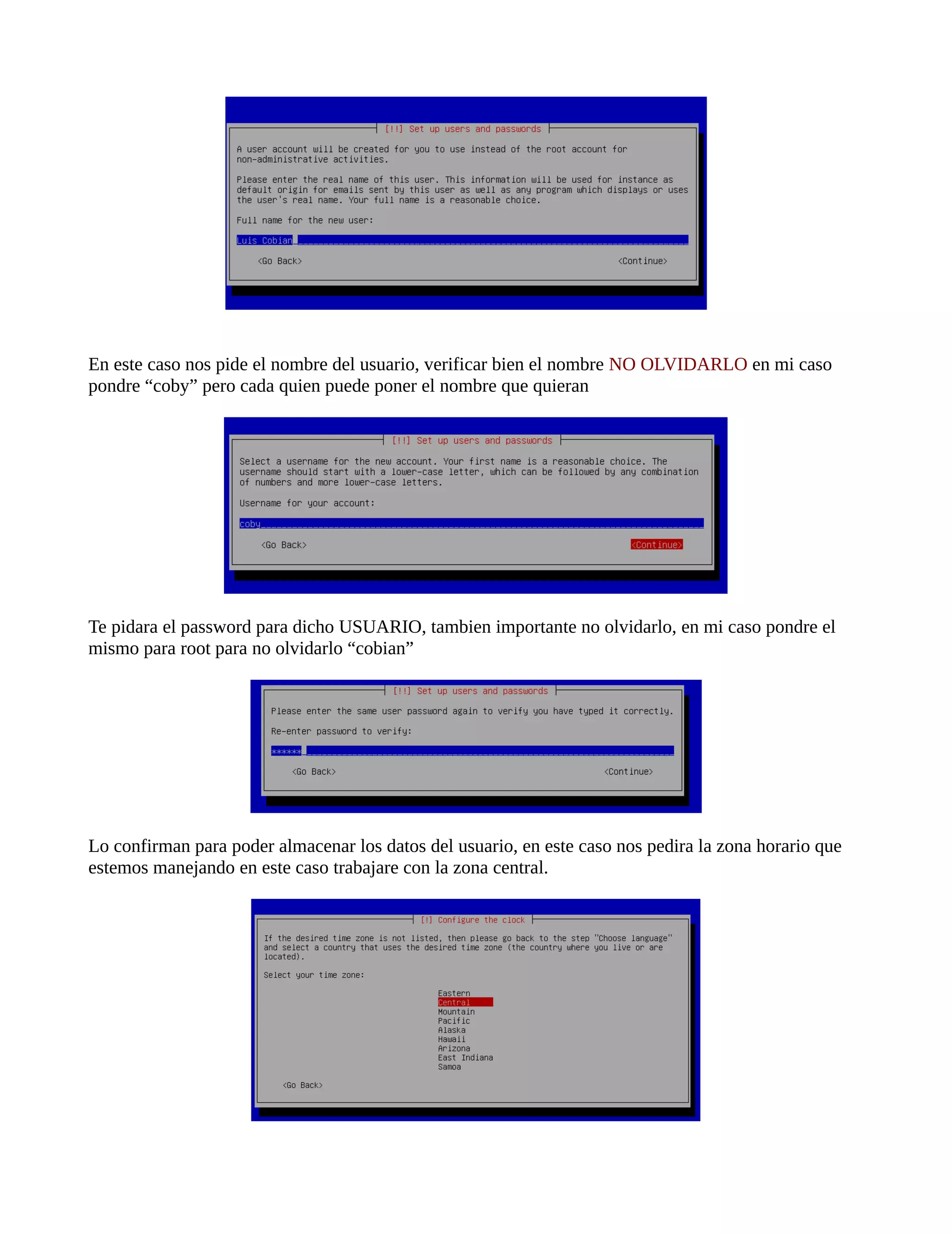 En este caso nos pide el nombre del usuario, verificar bien el nombre NO OLVIDARLO en mi caso
pondre “coby” pero cada quien puede poner el nombre que quieran
Te pidara el password para dicho USUARIO, tambien importante no olvidarlo, en mi caso pondre el
mismo para root para no olvidarlo “cobian”
Lo confirman para poder almacenar los datos del usuario, en este caso nos pedira la zona horario que
estemos manejando en este caso trabajare con la zona central.
 