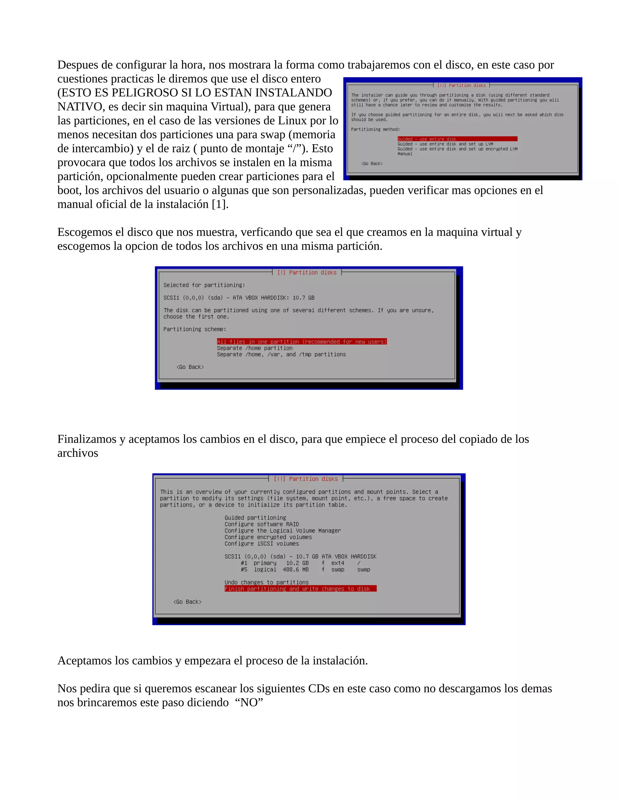 Despues de configurar la hora, nos mostrara la forma como trabajaremos con el disco, en este caso por
cuestiones practicas le diremos que use el disco entero
(ESTO ES PELIGROSO SI LO ESTAN INSTALANDO
NATIVO, es decir sin maquina Virtual), para que genera
las particiones, en el caso de las versiones de Linux por lo
menos necesitan dos particiones una para swap (memoria
de intercambio) y el de raiz ( punto de montaje “/”). Esto
provocara que todos los archivos se instalen en la misma
partición, opcionalmente pueden crear particiones para el
boot, los archivos del usuario o algunas que son personalizadas, pueden verificar mas opciones en el
manual oficial de la instalación [1].
Escogemos el disco que nos muestra, verficando que sea el que creamos en la maquina virtual y
escogemos la opcion de todos los archivos en una misma partición.
Finalizamos y aceptamos los cambios en el disco, para que empiece el proceso del copiado de los
archivos
Aceptamos los cambios y empezara el proceso de la instalación.
Nos pedira que si queremos escanear los siguientes CDs en este caso como no descargamos los demas
nos brincaremos este paso diciendo “NO”
 