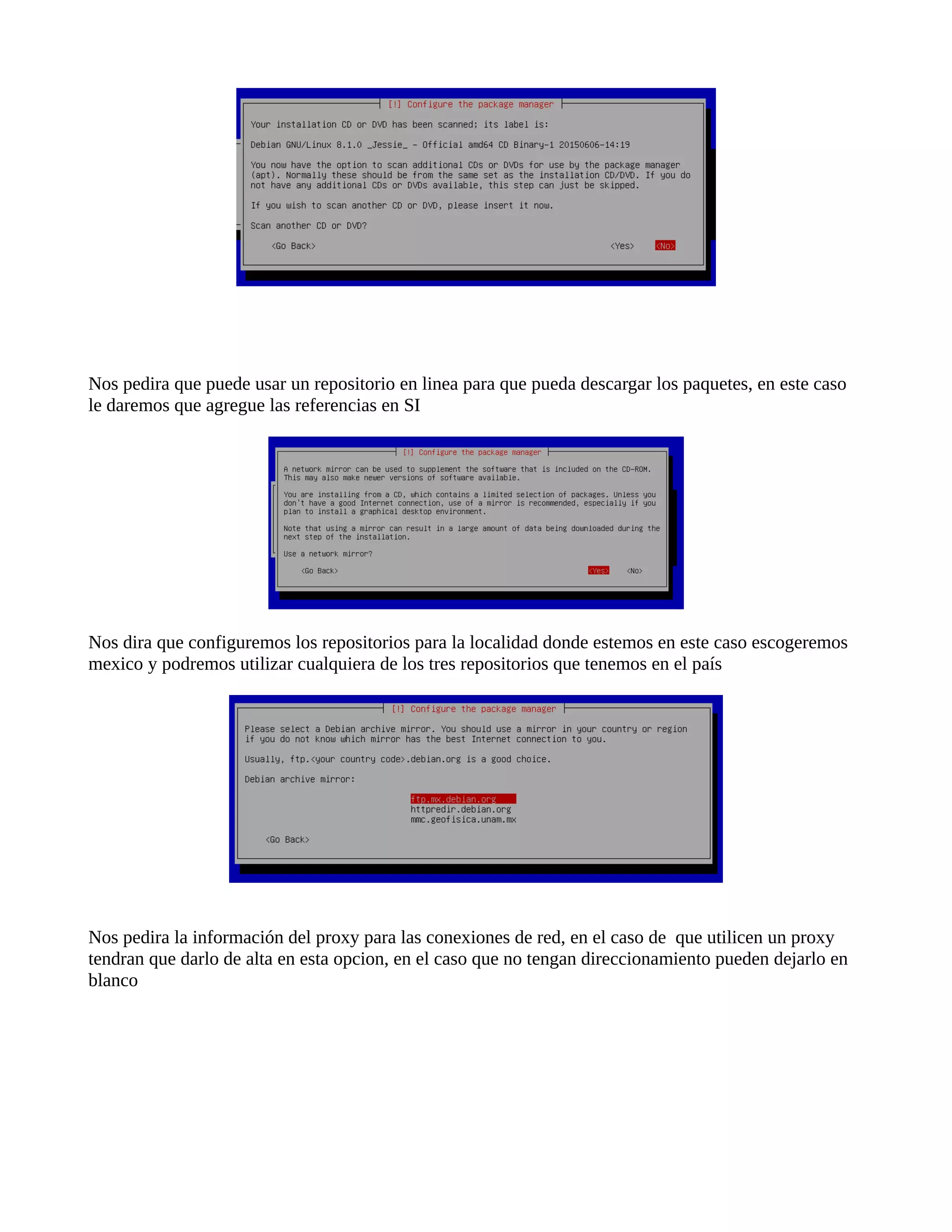 Nos pedira que puede usar un repositorio en linea para que pueda descargar los paquetes, en este caso
le daremos que agregue las referencias en SI
Nos dira que configuremos los repositorios para la localidad donde estemos en este caso escogeremos
mexico y podremos utilizar cualquiera de los tres repositorios que tenemos en el país
Nos pedira la información del proxy para las conexiones de red, en el caso de que utilicen un proxy
tendran que darlo de alta en esta opcion, en el caso que no tengan direccionamiento pueden dejarlo en
blanco
 