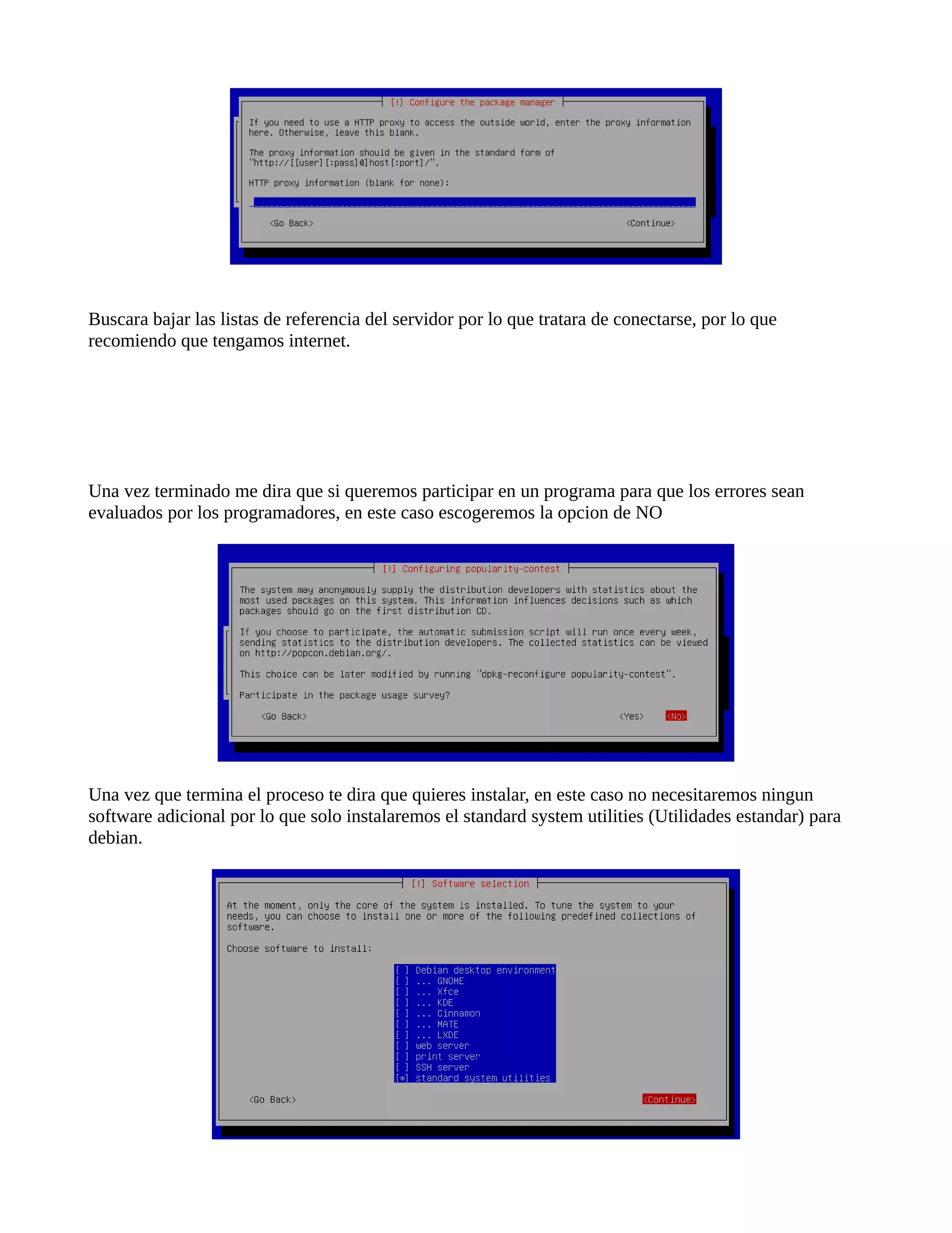 Buscara bajar las listas de referencia del servidor por lo que tratara de conectarse, por lo que
recomiendo que tengamos internet.
Una vez terminado me dira que si queremos participar en un programa para que los errores sean
evaluados por los programadores, en este caso escogeremos la opcion de NO
Una vez que termina el proceso te dira que quieres instalar, en este caso no necesitaremos ningun
software adicional por lo que solo instalaremos el standard system utilities (Utilidades estandar) para
debian.
 