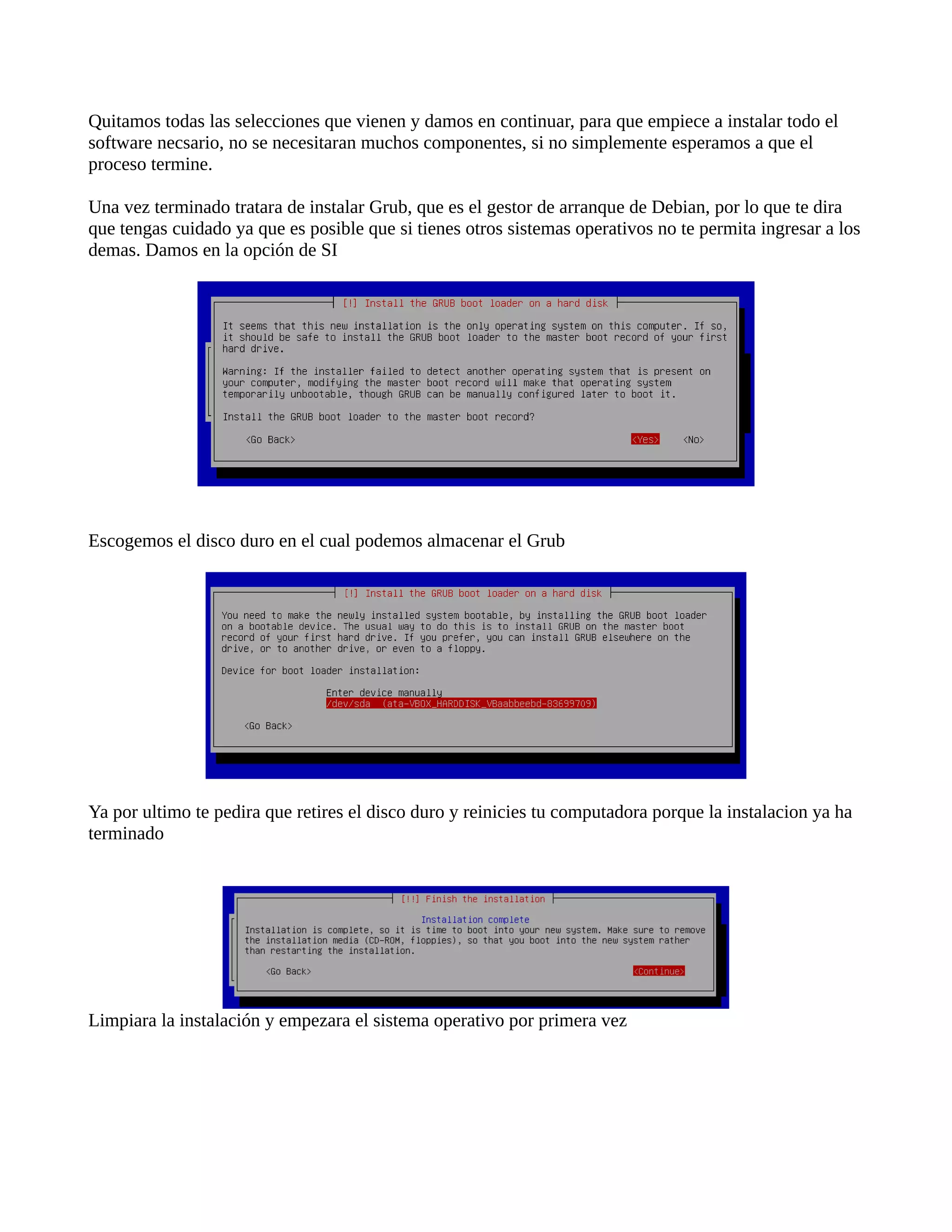 Quitamos todas las selecciones que vienen y damos en continuar, para que empiece a instalar todo el
software necsario, no se necesitaran muchos componentes, si no simplemente esperamos a que el
proceso termine.
Una vez terminado tratara de instalar Grub, que es el gestor de arranque de Debian, por lo que te dira
que tengas cuidado ya que es posible que si tienes otros sistemas operativos no te permita ingresar a los
demas. Damos en la opción de SI
Escogemos el disco duro en el cual podemos almacenar el Grub
Ya por ultimo te pedira que retires el disco duro y reinicies tu computadora porque la instalacion ya ha
terminado
Limpiara la instalación y empezara el sistema operativo por primera vez
 