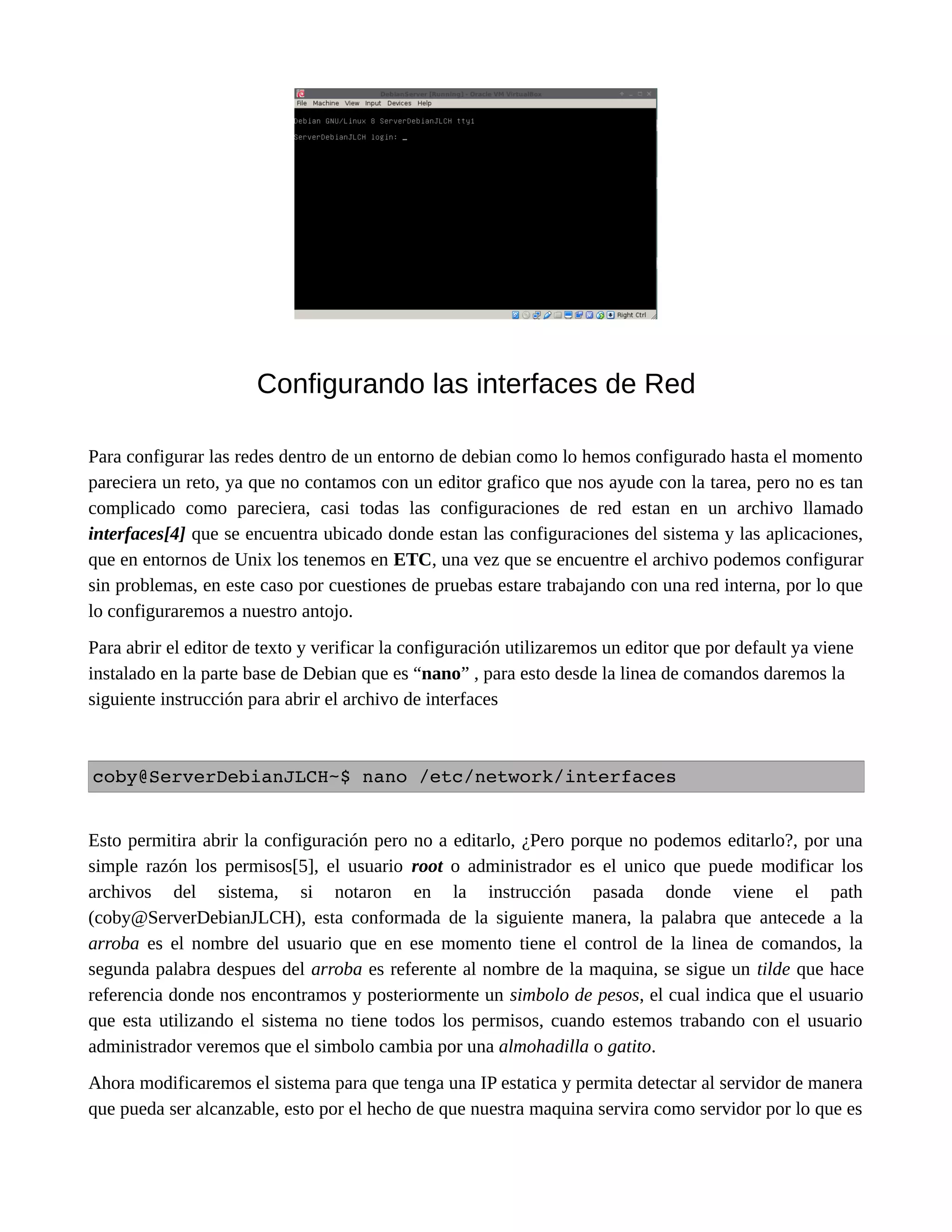 Configurando las interfaces de Red
Para configurar las redes dentro de un entorno de debian como lo hemos configurado hasta el momento
pareciera un reto, ya que no contamos con un editor grafico que nos ayude con la tarea, pero no es tan
complicado como pareciera, casi todas las configuraciones de red estan en un archivo llamado
interfaces[4] que se encuentra ubicado donde estan las configuraciones del sistema y las aplicaciones,
que en entornos de Unix los tenemos en ETC, una vez que se encuentre el archivo podemos configurar
sin problemas, en este caso por cuestiones de pruebas estare trabajando con una red interna, por lo que
lo configuraremos a nuestro antojo.
Para abrir el editor de texto y verificar la configuración utilizaremos un editor que por default ya viene
instalado en la parte base de Debian que es “nano” , para esto desde la linea de comandos daremos la
siguiente instrucción para abrir el archivo de interfaces
coby@ServerDebianJLCH~$ nano /etc/network/interfaces
Esto permitira abrir la configuración pero no a editarlo, ¿Pero porque no podemos editarlo?, por una
simple razón los permisos[5], el usuario root o administrador es el unico que puede modificar los
archivos del sistema, si notaron en la instrucción pasada donde viene el path
(coby@ServerDebianJLCH), esta conformada de la siguiente manera, la palabra que antecede a la
arroba es el nombre del usuario que en ese momento tiene el control de la linea de comandos, la
segunda palabra despues del arroba es referente al nombre de la maquina, se sigue un tilde que hace
referencia donde nos encontramos y posteriormente un simbolo de pesos, el cual indica que el usuario
que esta utilizando el sistema no tiene todos los permisos, cuando estemos trabando con el usuario
administrador veremos que el simbolo cambia por una almohadilla o gatito.
Ahora modificaremos el sistema para que tenga una IP estatica y permita detectar al servidor de manera
que pueda ser alcanzable, esto por el hecho de que nuestra maquina servira como servidor por lo que es
 