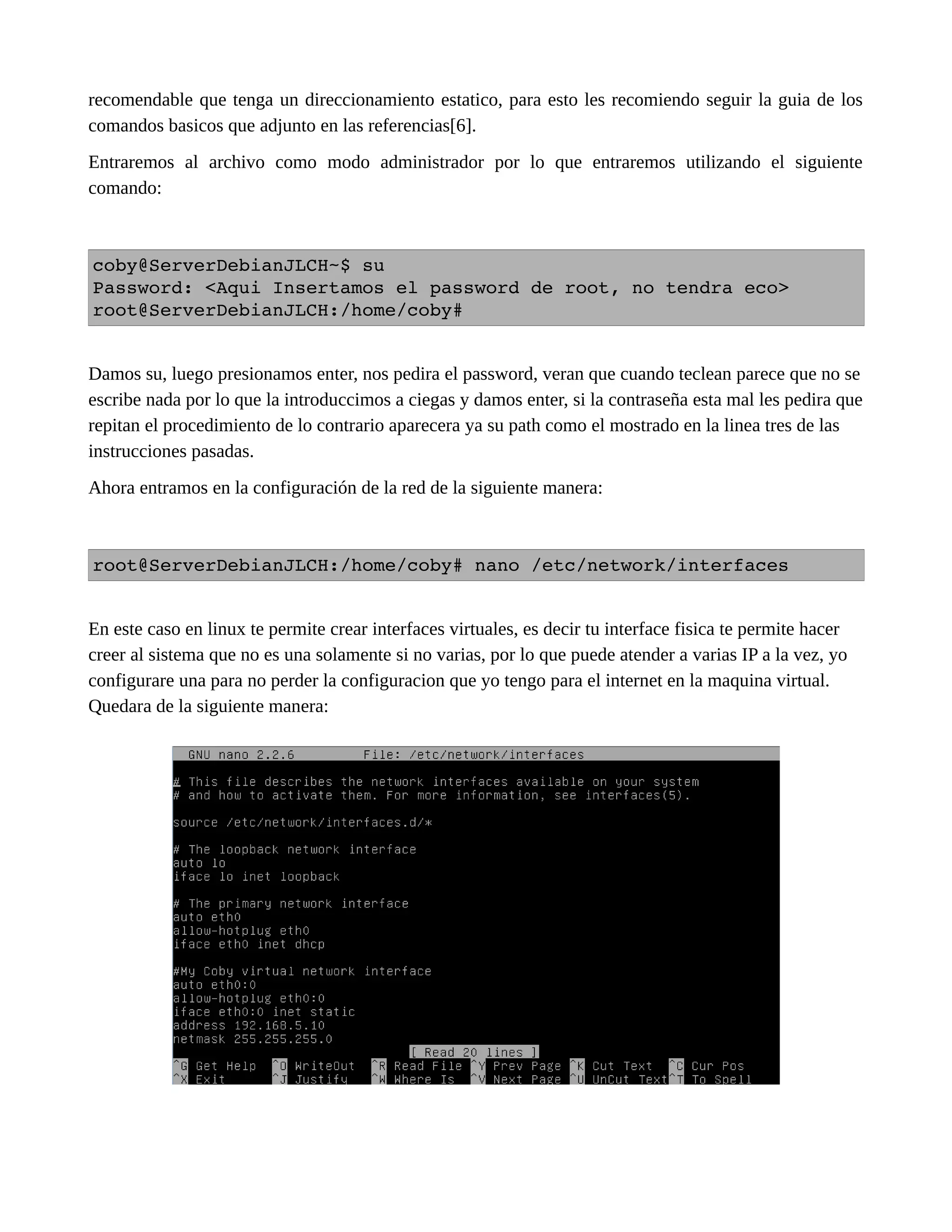 recomendable que tenga un direccionamiento estatico, para esto les recomiendo seguir la guia de los
comandos basicos que adjunto en las referencias[6].
Entraremos al archivo como modo administrador por lo que entraremos utilizando el siguiente
comando:
coby@ServerDebianJLCH~$ su
Password: <Aqui Insertamos el password de root, no tendra eco>
root@ServerDebianJLCH:/home/coby#
Damos su, luego presionamos enter, nos pedira el password, veran que cuando teclean parece que no se
escribe nada por lo que la introduccimos a ciegas y damos enter, si la contraseña esta mal les pedira que
repitan el procedimiento de lo contrario aparecera ya su path como el mostrado en la linea tres de las
instrucciones pasadas.
Ahora entramos en la configuración de la red de la siguiente manera:
root@ServerDebianJLCH:/home/coby# nano /etc/network/interfaces
En este caso en linux te permite crear interfaces virtuales, es decir tu interface fisica te permite hacer
creer al sistema que no es una solamente si no varias, por lo que puede atender a varias IP a la vez, yo
configurare una para no perder la configuracion que yo tengo para el internet en la maquina virtual.
Quedara de la siguiente manera:
 