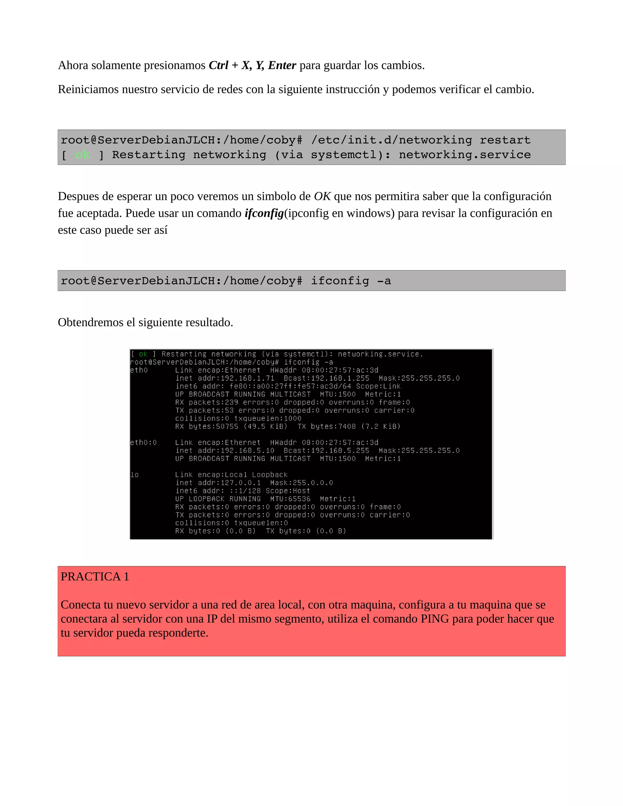 Ahora solamente presionamos Ctrl + X, Y, Enter para guardar los cambios.
Reiniciamos nuestro servicio de redes con la siguiente instrucción y podemos verificar el cambio.
root@ServerDebianJLCH:/home/coby# /etc/init.d/networking restart
[ ok ] Restarting networking (via systemctl): networking.service
Despues de esperar un poco veremos un simbolo de OK que nos permitira saber que la configuración
fue aceptada. Puede usar un comando ifconfig(ipconfig en windows) para revisar la configuración en
este caso puede ser así
root@ServerDebianJLCH:/home/coby# ifconfig ­a
Obtendremos el siguiente resultado.
PRACTICA 1
Conecta tu nuevo servidor a una red de area local, con otra maquina, configura a tu maquina que se
conectara al servidor con una IP del mismo segmento, utiliza el comando PING para poder hacer que
tu servidor pueda responderte.
 