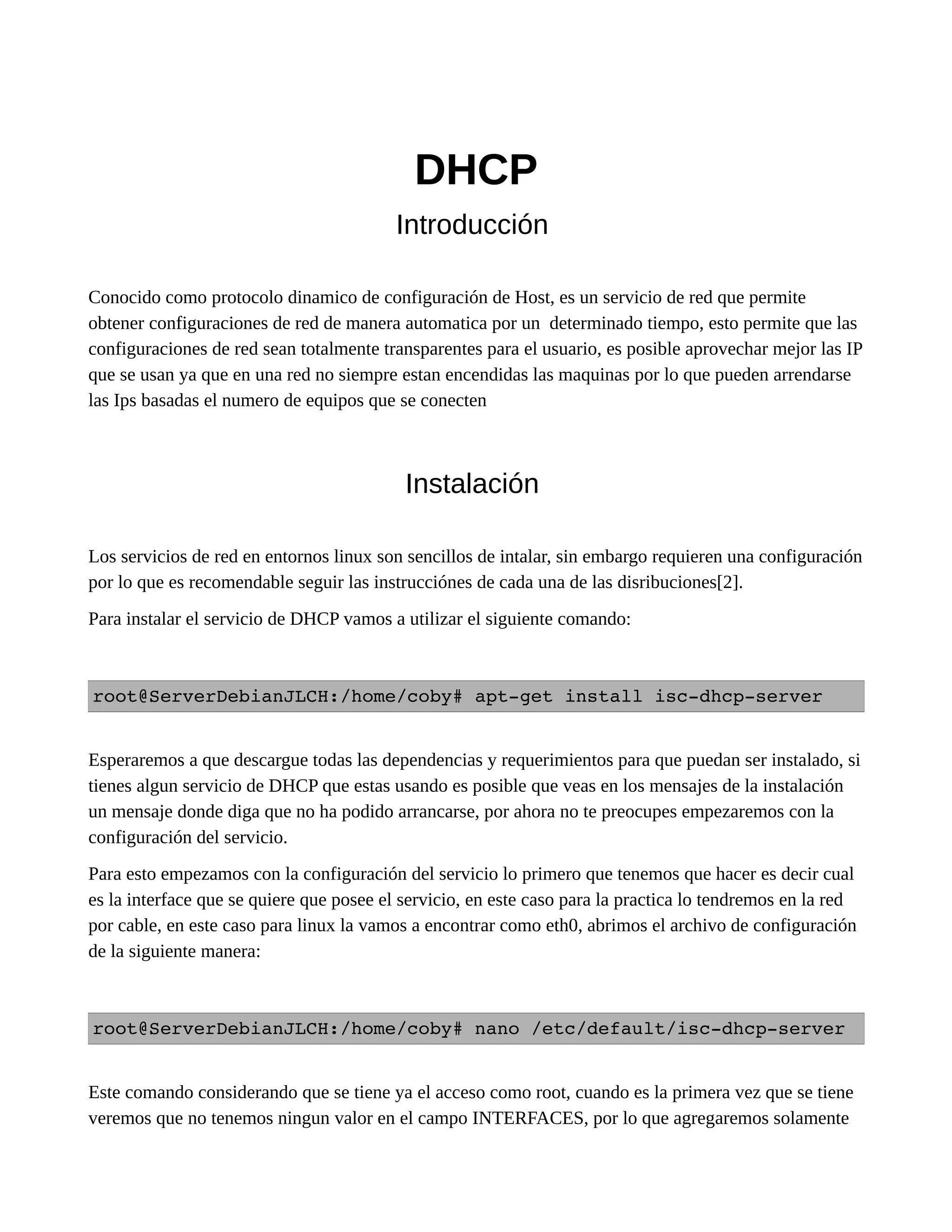DHCP
Introducción
Conocido como protocolo dinamico de configuración de Host, es un servicio de red que permite
obtener configuraciones de red de manera automatica por un determinado tiempo, esto permite que las
configuraciones de red sean totalmente transparentes para el usuario, es posible aprovechar mejor las IP
que se usan ya que en una red no siempre estan encendidas las maquinas por lo que pueden arrendarse
las Ips basadas el numero de equipos que se conecten
Instalación
Los servicios de red en entornos linux son sencillos de intalar, sin embargo requieren una configuración
por lo que es recomendable seguir las instrucciónes de cada una de las disribuciones[2].
Para instalar el servicio de DHCP vamos a utilizar el siguiente comando:
root@ServerDebianJLCH:/home/coby# apt­get install isc­dhcp­server
Esperaremos a que descargue todas las dependencias y requerimientos para que puedan ser instalado, si
tienes algun servicio de DHCP que estas usando es posible que veas en los mensajes de la instalación
un mensaje donde diga que no ha podido arrancarse, por ahora no te preocupes empezaremos con la
configuración del servicio.
Para esto empezamos con la configuración del servicio lo primero que tenemos que hacer es decir cual
es la interface que se quiere que posee el servicio, en este caso para la practica lo tendremos en la red
por cable, en este caso para linux la vamos a encontrar como eth0, abrimos el archivo de configuración
de la siguiente manera:
root@ServerDebianJLCH:/home/coby# nano /etc/default/isc­dhcp­server
Este comando considerando que se tiene ya el acceso como root, cuando es la primera vez que se tiene
veremos que no tenemos ningun valor en el campo INTERFACES, por lo que agregaremos solamente
 