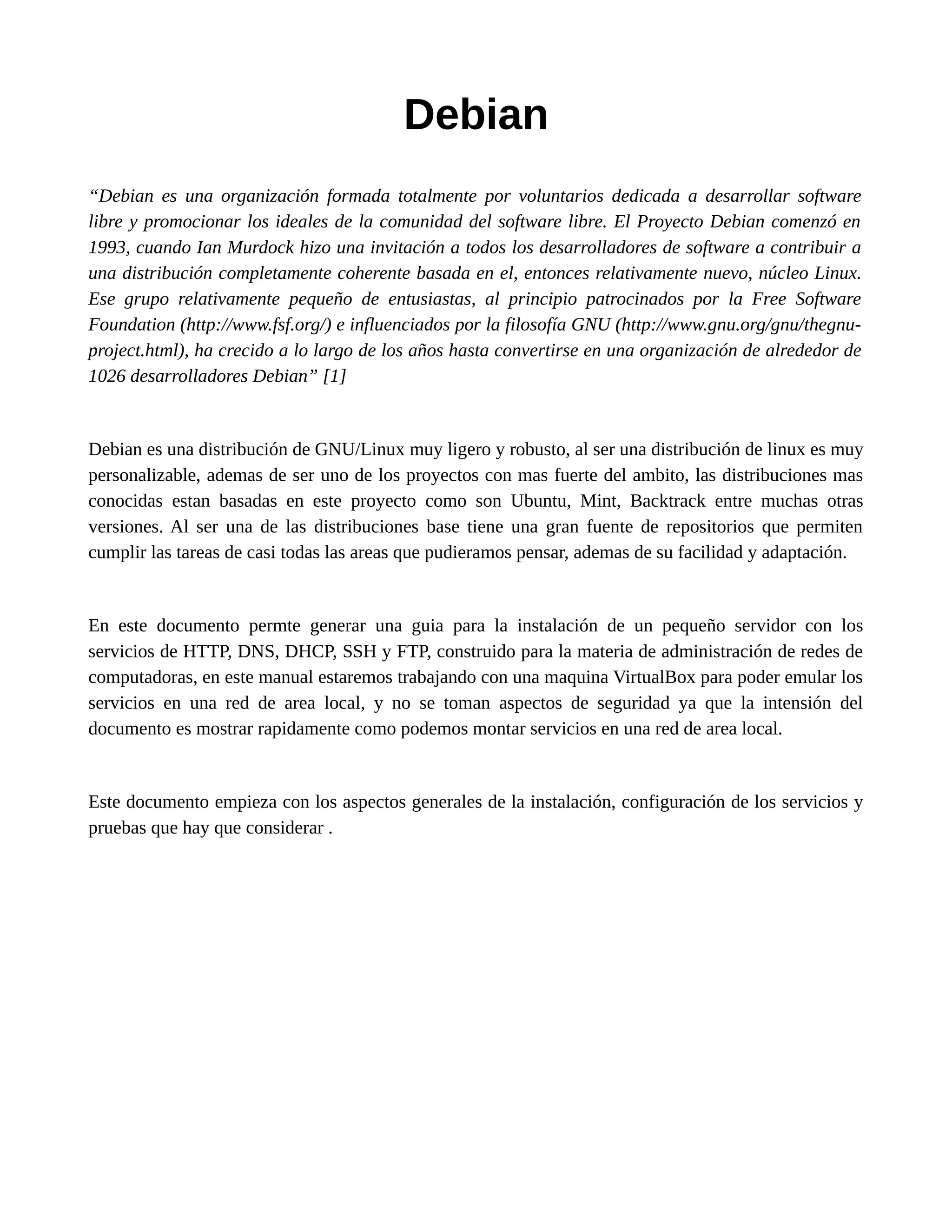 Debian
“Debian es una organización formada totalmente por voluntarios dedicada a desarrollar software
libre y promocionar los ideales de la comunidad del software libre. El Proyecto Debian comenzó en
1993, cuando Ian Murdock hizo una invitación a todos los desarrolladores de software a contribuir a
una distribución completamente coherente basada en el, entonces relativamente nuevo, núcleo Linux.
Ese grupo relativamente pequeño de entusiastas, al principio patrocinados por la Free Software
Foundation (http://www.fsf.org/) e influenciados por la filosofía GNU (http://www.gnu.org/gnu/thegnu-
project.html), ha crecido a lo largo de los años hasta convertirse en una organización de alrededor de
1026 desarrolladores Debian” [1]
Debian es una distribución de GNU/Linux muy ligero y robusto, al ser una distribución de linux es muy
personalizable, ademas de ser uno de los proyectos con mas fuerte del ambito, las distribuciones mas
conocidas estan basadas en este proyecto como son Ubuntu, Mint, Backtrack entre muchas otras
versiones. Al ser una de las distribuciones base tiene una gran fuente de repositorios que permiten
cumplir las tareas de casi todas las areas que pudieramos pensar, ademas de su facilidad y adaptación.
En este documento permte generar una guia para la instalación de un pequeño servidor con los
servicios de HTTP, DNS, DHCP, SSH y FTP, construido para la materia de administración de redes de
computadoras, en este manual estaremos trabajando con una maquina VirtualBox para poder emular los
servicios en una red de area local, y no se toman aspectos de seguridad ya que la intensión del
documento es mostrar rapidamente como podemos montar servicios en una red de area local.
Este documento empieza con los aspectos generales de la instalación, configuración de los servicios y
pruebas que hay que considerar .
 