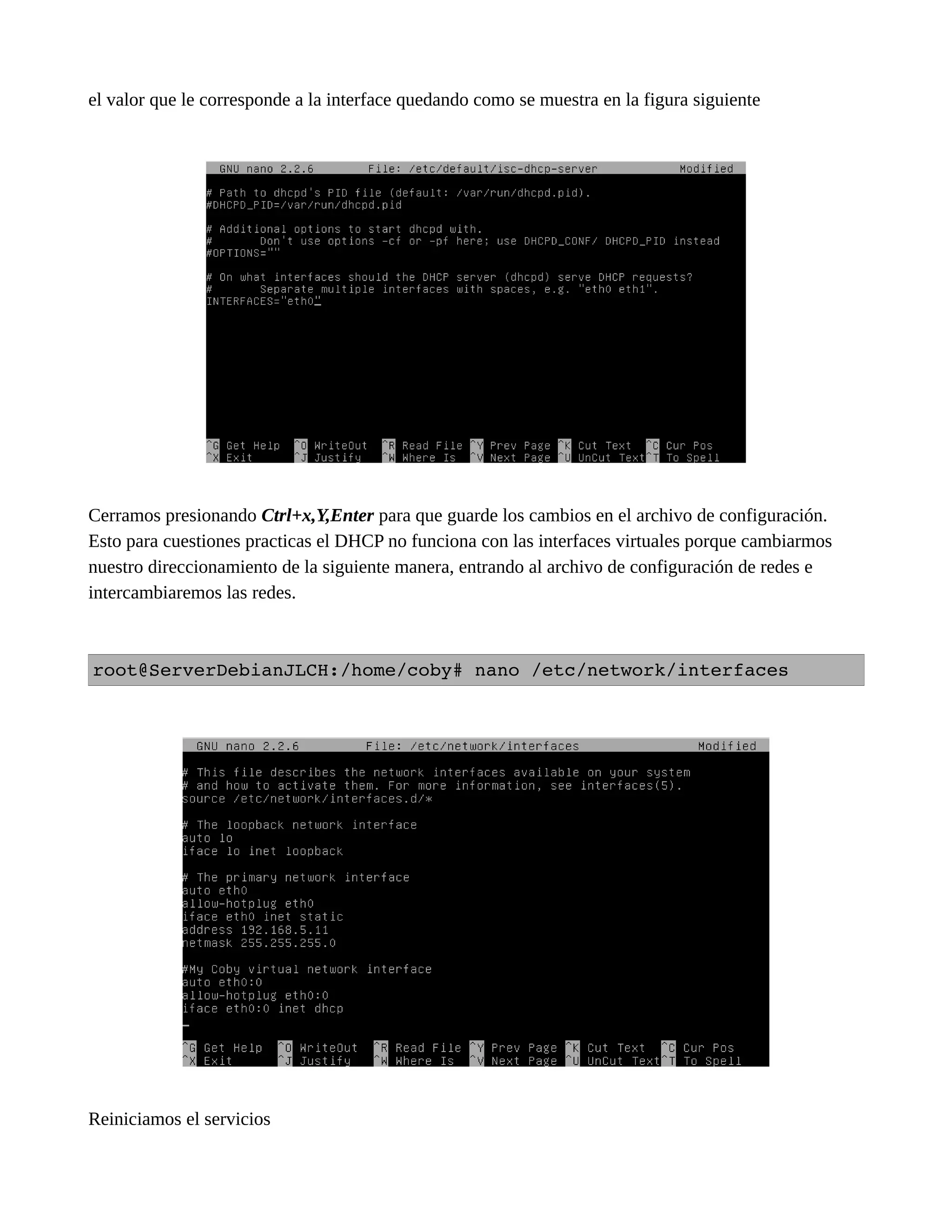el valor que le corresponde a la interface quedando como se muestra en la figura siguiente
Cerramos presionando Ctrl+x,Y,Enter para que guarde los cambios en el archivo de configuración.
Esto para cuestiones practicas el DHCP no funciona con las interfaces virtuales porque cambiarmos
nuestro direccionamiento de la siguiente manera, entrando al archivo de configuración de redes e
intercambiaremos las redes.
root@ServerDebianJLCH:/home/coby# nano /etc/network/interfaces
Reiniciamos el servicios
 