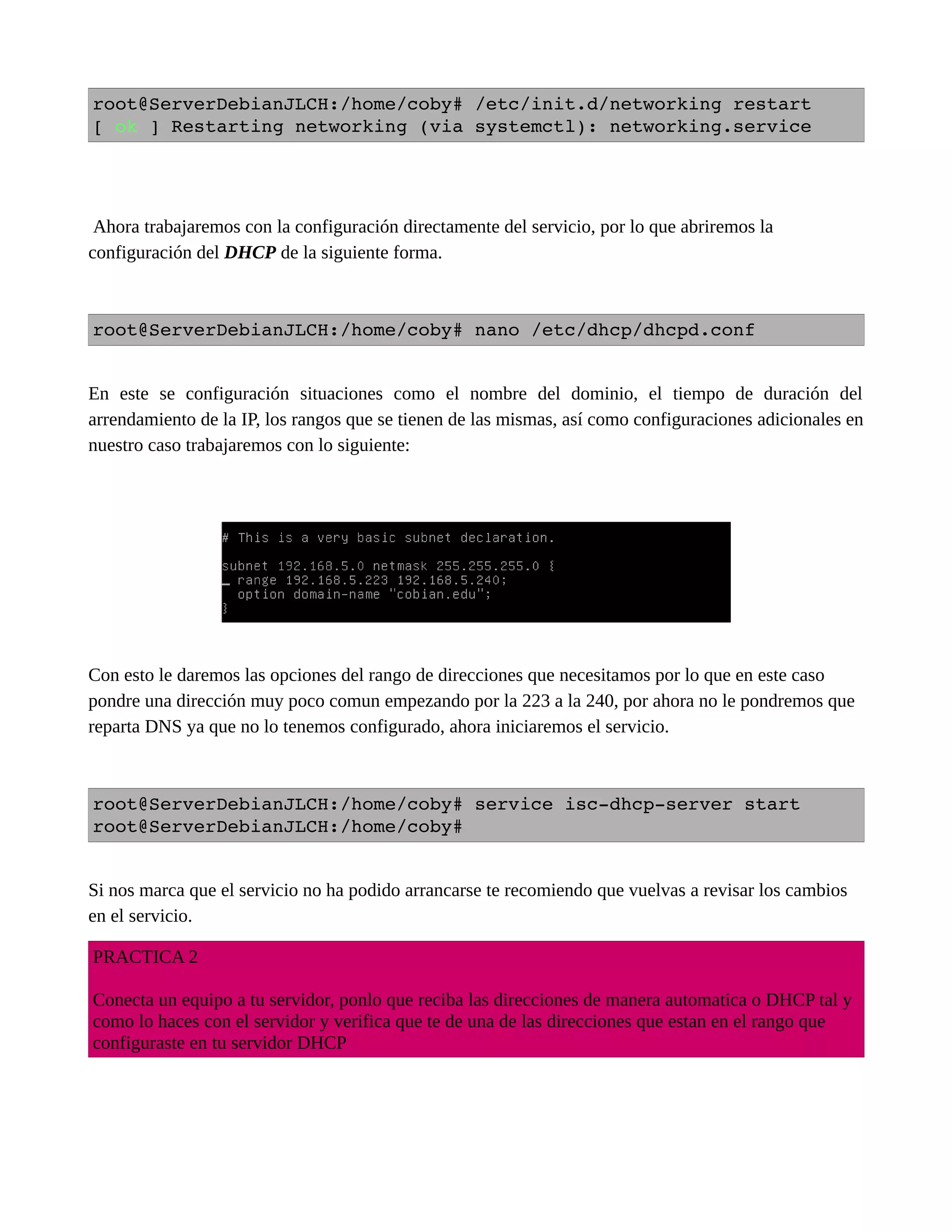 root@ServerDebianJLCH:/home/coby# /etc/init.d/networking restart
[ ok ] Restarting networking (via systemctl): networking.service
Ahora trabajaremos con la configuración directamente del servicio, por lo que abriremos la
configuración del DHCP de la siguiente forma.
root@ServerDebianJLCH:/home/coby# nano /etc/dhcp/dhcpd.conf
En este se configuración situaciones como el nombre del dominio, el tiempo de duración del
arrendamiento de la IP, los rangos que se tienen de las mismas, así como configuraciones adicionales en
nuestro caso trabajaremos con lo siguiente:
Con esto le daremos las opciones del rango de direcciones que necesitamos por lo que en este caso
pondre una dirección muy poco comun empezando por la 223 a la 240, por ahora no le pondremos que
reparta DNS ya que no lo tenemos configurado, ahora iniciaremos el servicio.
root@ServerDebianJLCH:/home/coby# service isc­dhcp­server start
root@ServerDebianJLCH:/home/coby#
Si nos marca que el servicio no ha podido arrancarse te recomiendo que vuelvas a revisar los cambios
en el servicio.
PRACTICA 2
Conecta un equipo a tu servidor, ponlo que reciba las direcciones de manera automatica o DHCP tal y
como lo haces con el servidor y verifica que te de una de las direcciones que estan en el rango que
configuraste en tu servidor DHCP
 