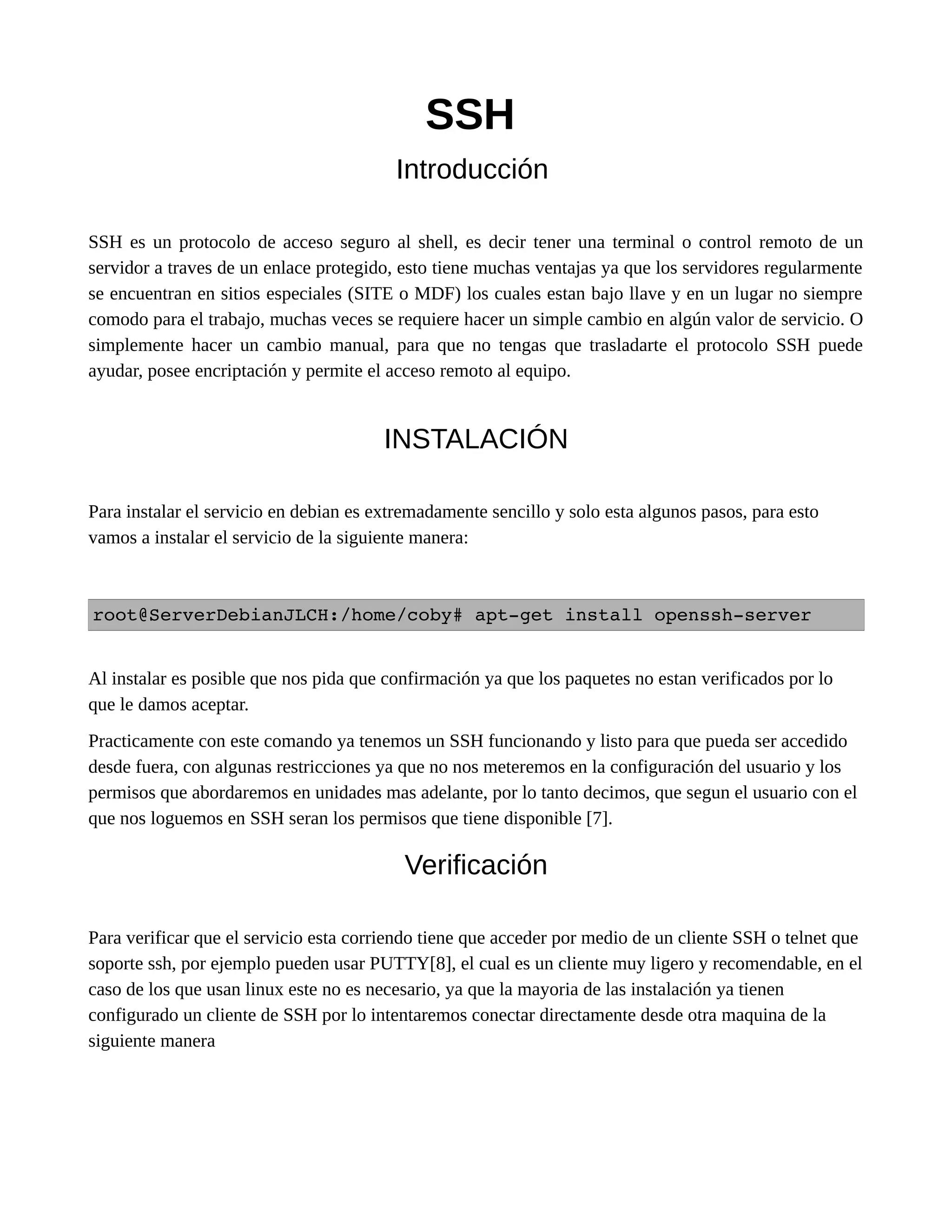 SSH
Introducción
SSH es un protocolo de acceso seguro al shell, es decir tener una terminal o control remoto de un
servidor a traves de un enlace protegido, esto tiene muchas ventajas ya que los servidores regularmente
se encuentran en sitios especiales (SITE o MDF) los cuales estan bajo llave y en un lugar no siempre
comodo para el trabajo, muchas veces se requiere hacer un simple cambio en algún valor de servicio. O
simplemente hacer un cambio manual, para que no tengas que trasladarte el protocolo SSH puede
ayudar, posee encriptación y permite el acceso remoto al equipo.
INSTALACIÓN
Para instalar el servicio en debian es extremadamente sencillo y solo esta algunos pasos, para esto
vamos a instalar el servicio de la siguiente manera:
root@ServerDebianJLCH:/home/coby# apt­get install openssh­server
Al instalar es posible que nos pida que confirmación ya que los paquetes no estan verificados por lo
que le damos aceptar.
Practicamente con este comando ya tenemos un SSH funcionando y listo para que pueda ser accedido
desde fuera, con algunas restricciones ya que no nos meteremos en la configuración del usuario y los
permisos que abordaremos en unidades mas adelante, por lo tanto decimos, que segun el usuario con el
que nos loguemos en SSH seran los permisos que tiene disponible [7].
Verificación
Para verificar que el servicio esta corriendo tiene que acceder por medio de un cliente SSH o telnet que
soporte ssh, por ejemplo pueden usar PUTTY[8], el cual es un cliente muy ligero y recomendable, en el
caso de los que usan linux este no es necesario, ya que la mayoria de las instalación ya tienen
configurado un cliente de SSH por lo intentaremos conectar directamente desde otra maquina de la
siguiente manera
 