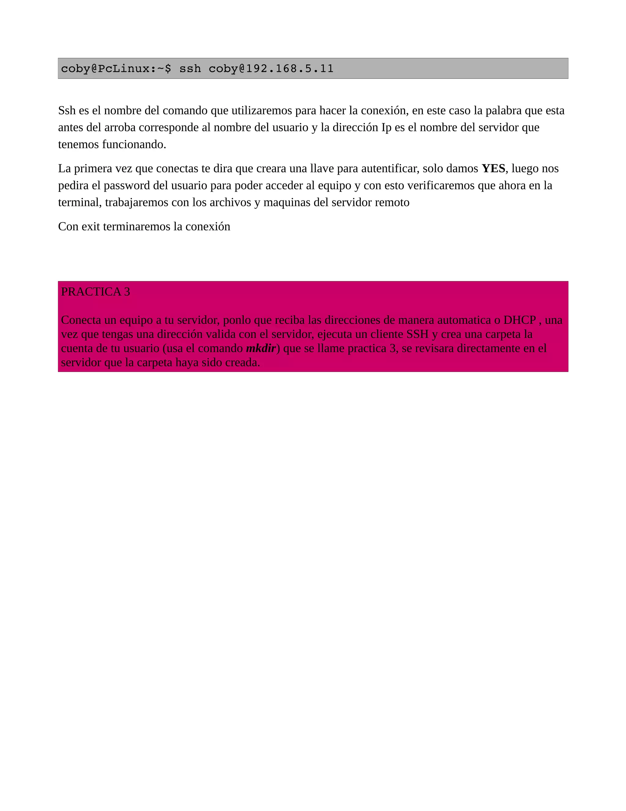 coby@PcLinux:~$ ssh coby@192.168.5.11 
Ssh es el nombre del comando que utilizaremos para hacer la conexión, en este caso la palabra que esta
antes del arroba corresponde al nombre del usuario y la dirección Ip es el nombre del servidor que
tenemos funcionando.
La primera vez que conectas te dira que creara una llave para autentificar, solo damos YES, luego nos
pedira el password del usuario para poder acceder al equipo y con esto verificaremos que ahora en la
terminal, trabajaremos con los archivos y maquinas del servidor remoto
Con exit terminaremos la conexión
PRACTICA 3
Conecta un equipo a tu servidor, ponlo que reciba las direcciones de manera automatica o DHCP , una
vez que tengas una dirección valida con el servidor, ejecuta un cliente SSH y crea una carpeta la
cuenta de tu usuario (usa el comando mkdir) que se llame practica 3, se revisara directamente en el
servidor que la carpeta haya sido creada.
 