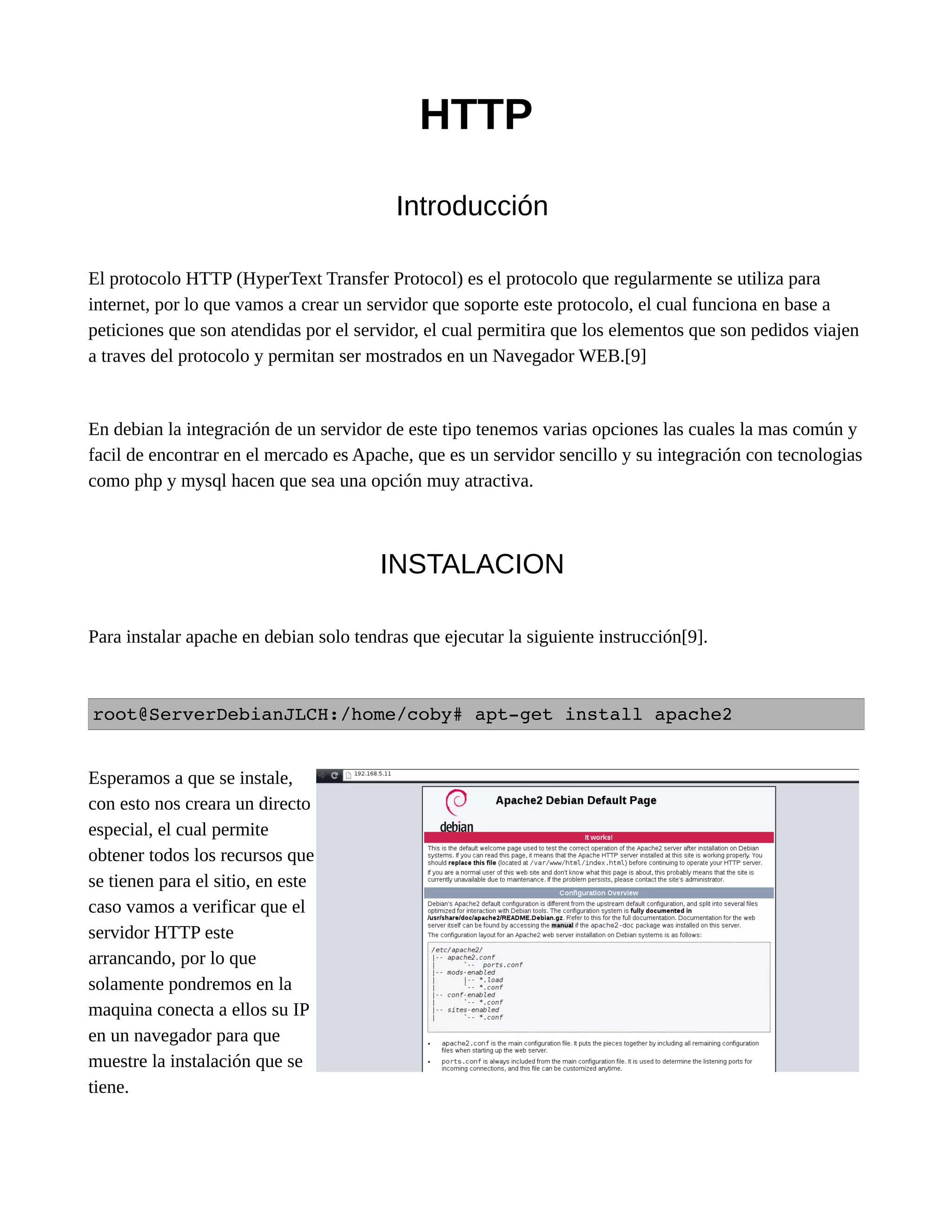 HTTP
Introducción
El protocolo HTTP (HyperText Transfer Protocol) es el protocolo que regularmente se utiliza para
internet, por lo que vamos a crear un servidor que soporte este protocolo, el cual funciona en base a
peticiones que son atendidas por el servidor, el cual permitira que los elementos que son pedidos viajen
a traves del protocolo y permitan ser mostrados en un Navegador WEB.[9]
En debian la integración de un servidor de este tipo tenemos varias opciones las cuales la mas común y
facil de encontrar en el mercado es Apache, que es un servidor sencillo y su integración con tecnologias
como php y mysql hacen que sea una opción muy atractiva.
INSTALACION
Para instalar apache en debian solo tendras que ejecutar la siguiente instrucción[9].
root@ServerDebianJLCH:/home/coby# apt­get install apache2 
Esperamos a que se instale,
con esto nos creara un directo
especial, el cual permite
obtener todos los recursos que
se tienen para el sitio, en este
caso vamos a verificar que el
servidor HTTP este
arrancando, por lo que
solamente pondremos en la
maquina conecta a ellos su IP
en un navegador para que
muestre la instalación que se
tiene.
 