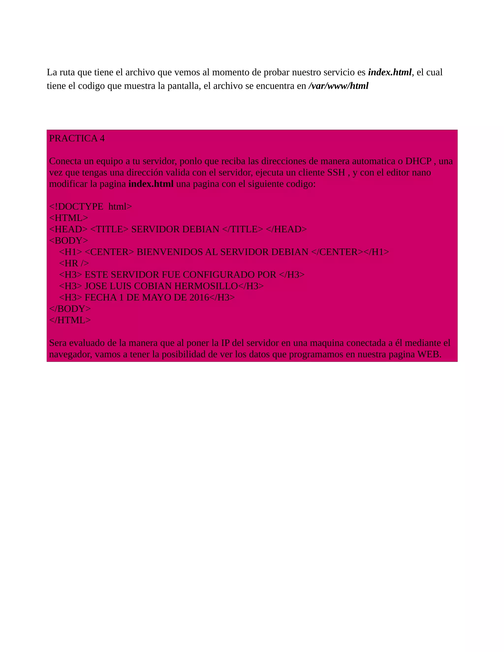 La ruta que tiene el archivo que vemos al momento de probar nuestro servicio es index.html, el cual
tiene el codigo que muestra la pantalla, el archivo se encuentra en /var/www/html
PRACTICA 4
Conecta un equipo a tu servidor, ponlo que reciba las direcciones de manera automatica o DHCP , una
vez que tengas una dirección valida con el servidor, ejecuta un cliente SSH , y con el editor nano
modificar la pagina index.html una pagina con el siguiente codigo:
<!DOCTYPE html>
<HTML>
<HEAD> <TITLE> SERVIDOR DEBIAN </TITLE> </HEAD>
<BODY>
<H1> <CENTER> BIENVENIDOS AL SERVIDOR DEBIAN </CENTER></H1>
<HR />
<H3> ESTE SERVIDOR FUE CONFIGURADO POR </H3>
<H3> JOSE LUIS COBIAN HERMOSILLO</H3>
<H3> FECHA 1 DE MAYO DE 2016</H3>
</BODY>
</HTML>
Sera evaluado de la manera que al poner la IP del servidor en una maquina conectada a él mediante el
navegador, vamos a tener la posibilidad de ver los datos que programamos en nuestra pagina WEB.
 
