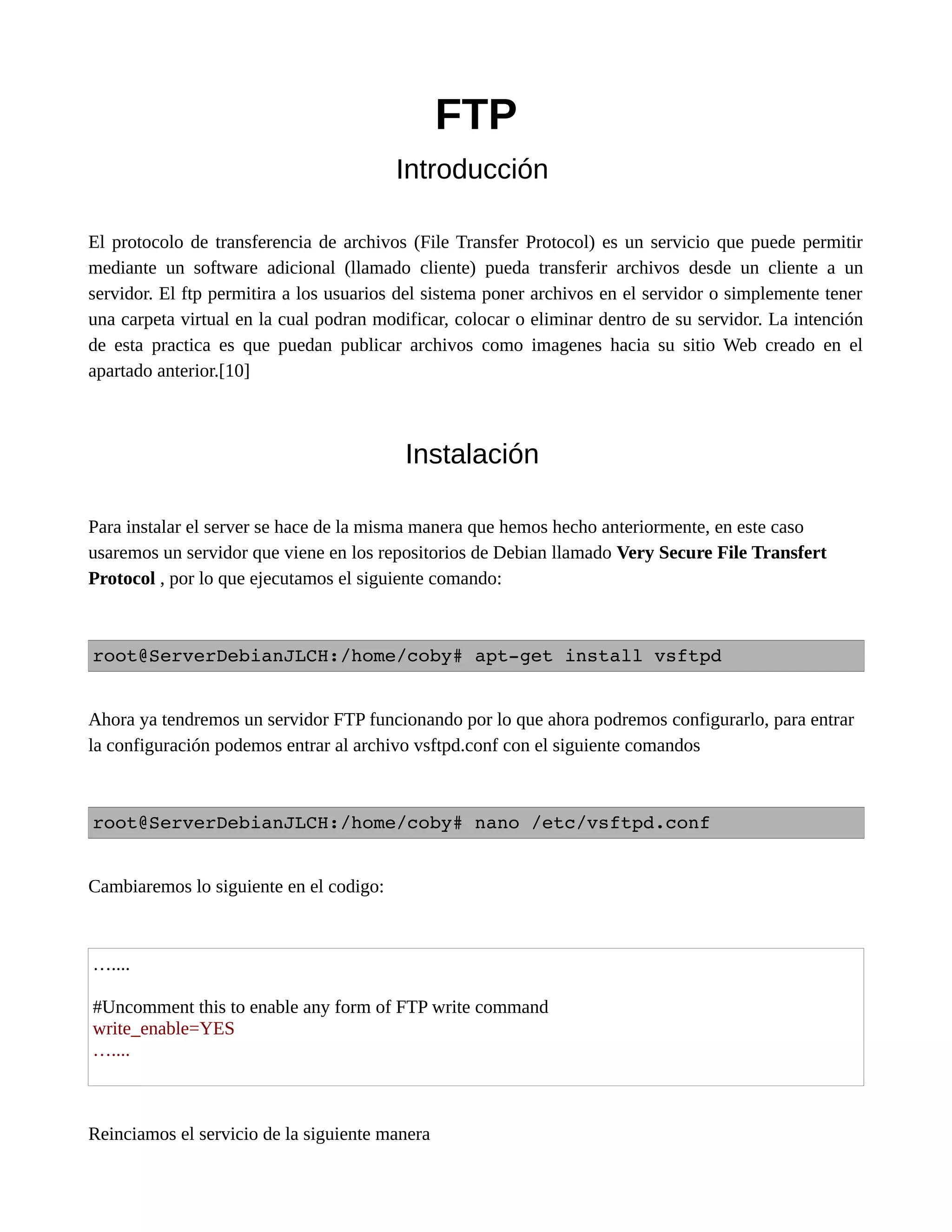 FTP
Introducción
El protocolo de transferencia de archivos (File Transfer Protocol) es un servicio que puede permitir
mediante un software adicional (llamado cliente) pueda transferir archivos desde un cliente a un
servidor. El ftp permitira a los usuarios del sistema poner archivos en el servidor o simplemente tener
una carpeta virtual en la cual podran modificar, colocar o eliminar dentro de su servidor. La intención
de esta practica es que puedan publicar archivos como imagenes hacia su sitio Web creado en el
apartado anterior.[10]
Instalación
Para instalar el server se hace de la misma manera que hemos hecho anteriormente, en este caso
usaremos un servidor que viene en los repositorios de Debian llamado Very Secure File Transfert
Protocol , por lo que ejecutamos el siguiente comando:
root@ServerDebianJLCH:/home/coby# apt­get install vsftpd
Ahora ya tendremos un servidor FTP funcionando por lo que ahora podremos configurarlo, para entrar
la configuración podemos entrar al archivo vsftpd.conf con el siguiente comandos
root@ServerDebianJLCH:/home/coby# nano /etc/vsftpd.conf 
Cambiaremos lo siguiente en el codigo:
…....
#Uncomment this to enable any form of FTP write command
write_enable=YES
…....
Reinciamos el servicio de la siguiente manera
 