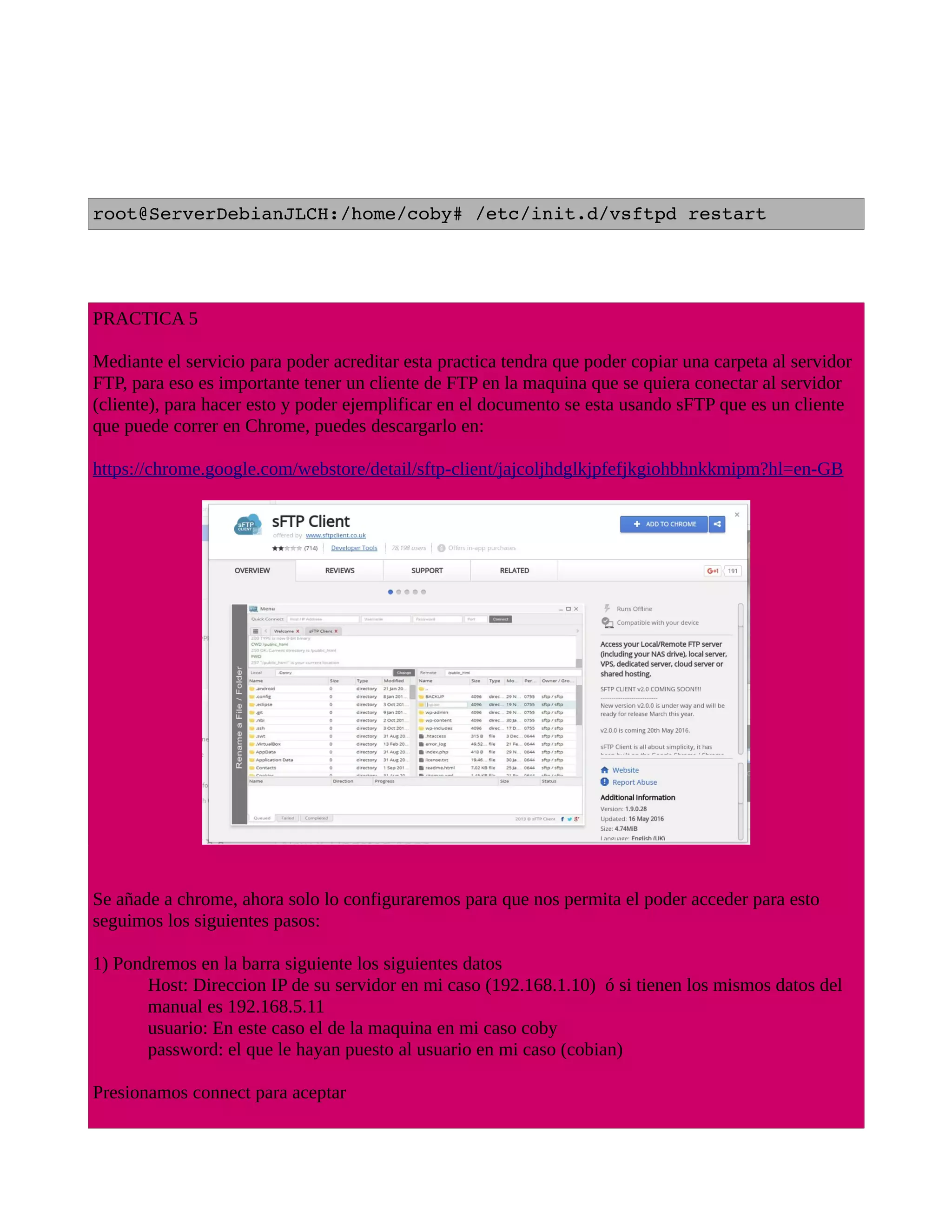 root@ServerDebianJLCH:/home/coby# /etc/init.d/vsftpd restart
PRACTICA 5
Mediante el servicio para poder acreditar esta practica tendra que poder copiar una carpeta al servidor
FTP, para eso es importante tener un cliente de FTP en la maquina que se quiera conectar al servidor
(cliente), para hacer esto y poder ejemplificar en el documento se esta usando sFTP que es un cliente
que puede correr en Chrome, puedes descargarlo en:
https://chrome.google.com/webstore/detail/sftp-client/jajcoljhdglkjpfefjkgiohbhnkkmipm?hl=en-GB
Se añade a chrome, ahora solo lo configuraremos para que nos permita el poder acceder para esto
seguimos los siguientes pasos:
1) Pondremos en la barra siguiente los siguientes datos
Host: Direccion IP de su servidor en mi caso (192.168.1.10) ó si tienen los mismos datos del
manual es 192.168.5.11
usuario: En este caso el de la maquina en mi caso coby
password: el que le hayan puesto al usuario en mi caso (cobian)
Presionamos connect para aceptar
 