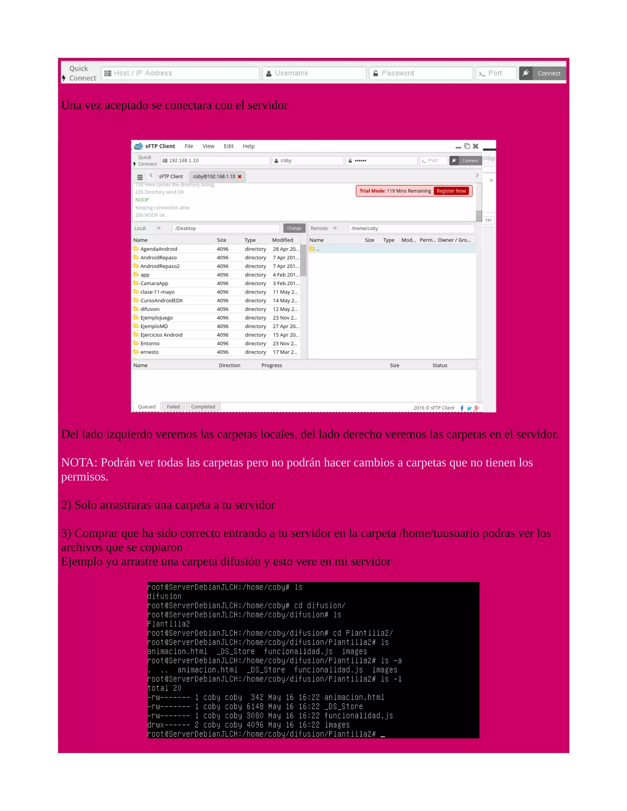 Una vez aceptado se conectara con el servidor
Del lado izquierdo veremos las carpetas locales, del lado derecho veremos las carpetas en el servidor.
NOTA: Podrán ver todas las carpetas pero no podrán hacer cambios a carpetas que no tienen los
permisos.
2) Solo arrastraras una carpeta a tu servidor
3) Comprar que ha sido correcto entrando a tu servidor en la carpeta /home/tuusuario podras ver los
archivos que se copiaron
Ejemplo yo arrastre una carpeta difusión y esto vere en mi servidor
 