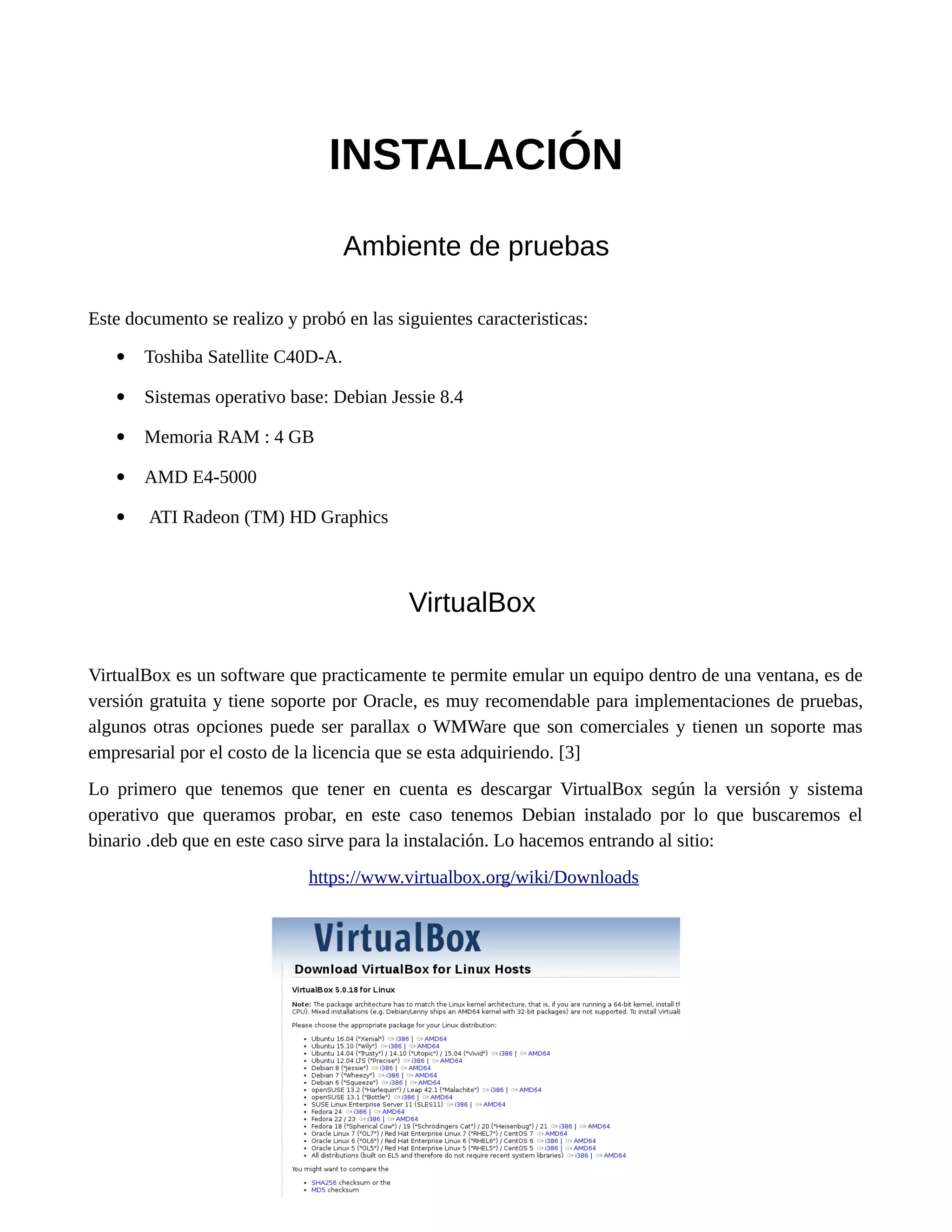 INSTALACIÓN
Ambiente de pruebas
Este documento se realizo y probó en las siguientes caracteristicas:
 Toshiba Satellite C40D-A.
 Sistemas operativo base: Debian Jessie 8.4
 Memoria RAM : 4 GB
 AMD E4-5000
 ATI Radeon (TM) HD Graphics
VirtualBox
VirtualBox es un software que practicamente te permite emular un equipo dentro de una ventana, es de
versión gratuita y tiene soporte por Oracle, es muy recomendable para implementaciones de pruebas,
algunos otras opciones puede ser parallax o WMWare que son comerciales y tienen un soporte mas
empresarial por el costo de la licencia que se esta adquiriendo. [3]
Lo primero que tenemos que tener en cuenta es descargar VirtualBox según la versión y sistema
operativo que queramos probar, en este caso tenemos Debian instalado por lo que buscaremos el
binario .deb que en este caso sirve para la instalación. Lo hacemos entrando al sitio:
https://www.virtualbox.org/wiki/Downloads
 
