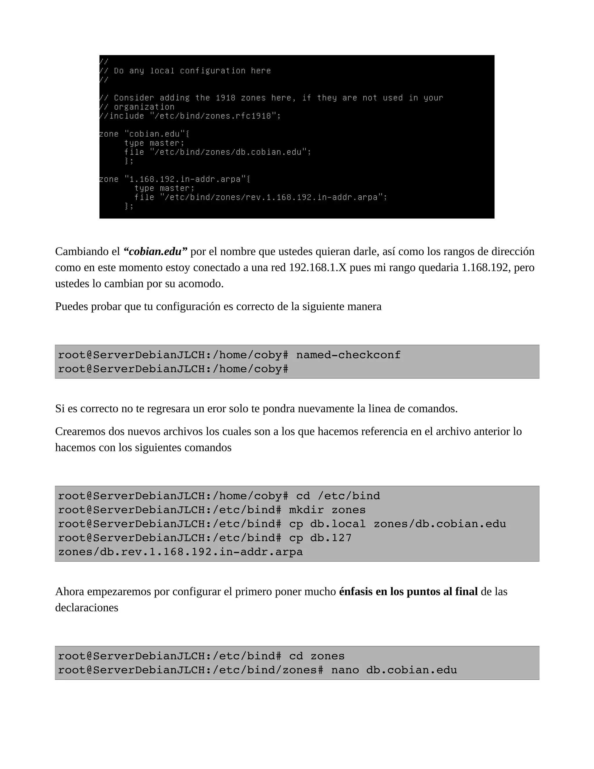 Cambiando el “cobian.edu” por el nombre que ustedes quieran darle, así como los rangos de dirección
como en este momento estoy conectado a una red 192.168.1.X pues mi rango quedaria 1.168.192, pero
ustedes lo cambian por su acomodo.
Puedes probar que tu configuración es correcto de la siguiente manera
root@ServerDebianJLCH:/home/coby# named­checkconf
root@ServerDebianJLCH:/home/coby#
Si es correcto no te regresara un eror solo te pondra nuevamente la linea de comandos.
Crearemos dos nuevos archivos los cuales son a los que hacemos referencia en el archivo anterior lo
hacemos con los siguientes comandos
root@ServerDebianJLCH:/home/coby# cd /etc/bind
root@ServerDebianJLCH:/etc/bind# mkdir zones 
root@ServerDebianJLCH:/etc/bind# cp db.local zones/db.cobian.edu 
root@ServerDebianJLCH:/etc/bind# cp db.127 
zones/db.rev.1.168.192.in­addr.arpa 
Ahora empezaremos por configurar el primero poner mucho énfasis en los puntos al final de las
declaraciones
root@ServerDebianJLCH:/etc/bind# cd zones 
root@ServerDebianJLCH:/etc/bind/zones# nano db.cobian.edu 
 