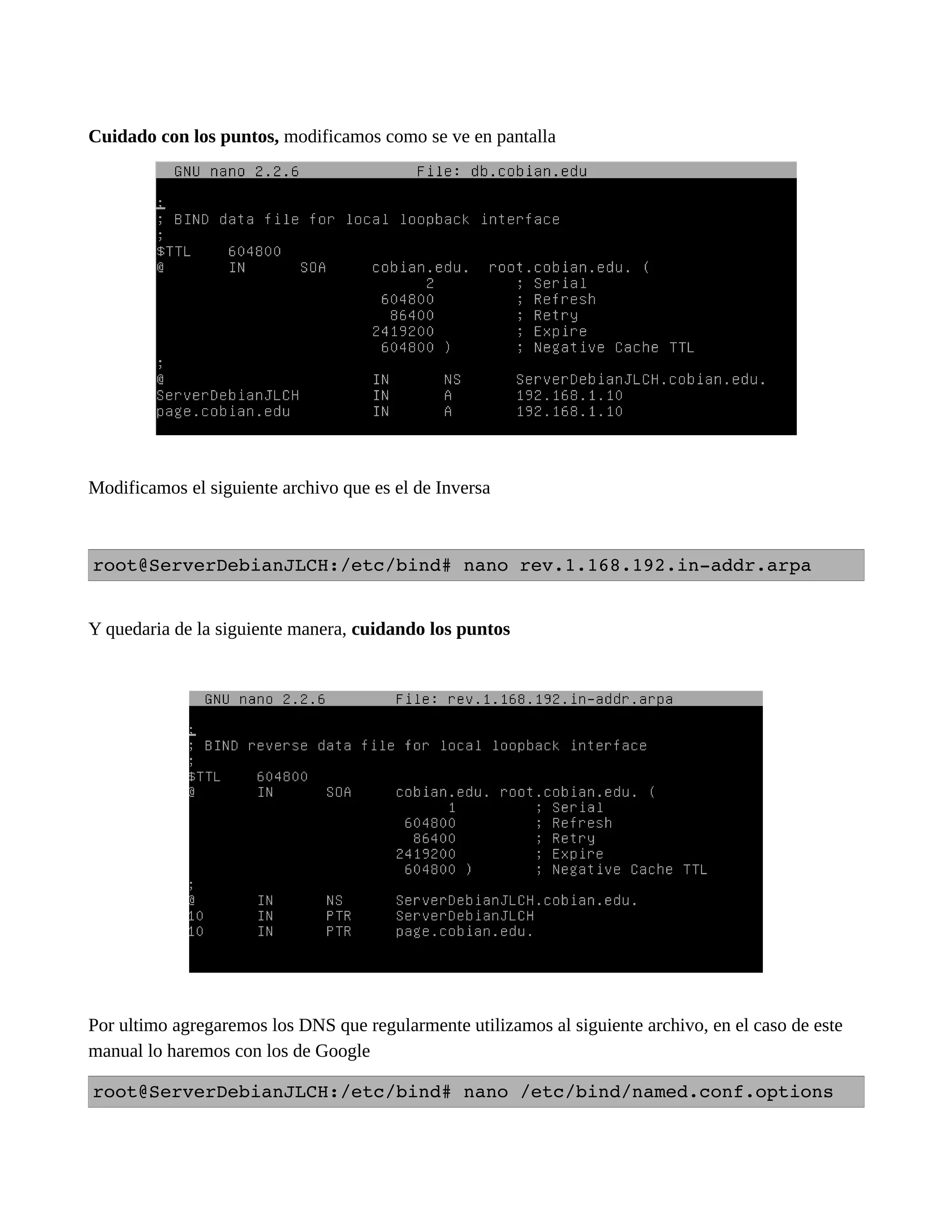Cuidado con los puntos, modificamos como se ve en pantalla
Modificamos el siguiente archivo que es el de Inversa
root@ServerDebianJLCH:/etc/bind# nano rev.1.168.192.in­addr.arpa
Y quedaria de la siguiente manera, cuidando los puntos
Por ultimo agregaremos los DNS que regularmente utilizamos al siguiente archivo, en el caso de este
manual lo haremos con los de Google
root@ServerDebianJLCH:/etc/bind# nano /etc/bind/named.conf.options
 