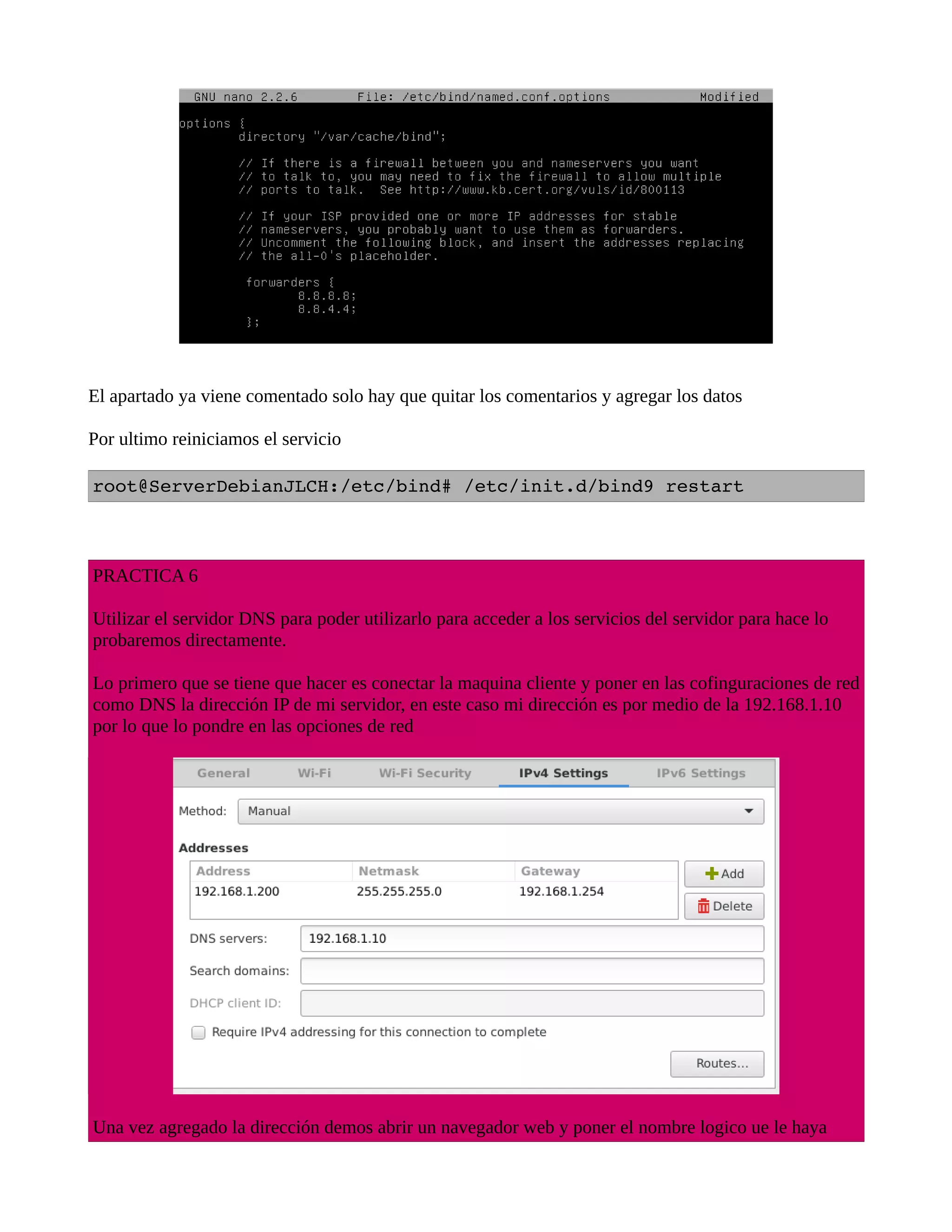 El apartado ya viene comentado solo hay que quitar los comentarios y agregar los datos
Por ultimo reiniciamos el servicio
root@ServerDebianJLCH:/etc/bind# /etc/init.d/bind9 restart
PRACTICA 6
Utilizar el servidor DNS para poder utilizarlo para acceder a los servicios del servidor para hace lo
probaremos directamente.
Lo primero que se tiene que hacer es conectar la maquina cliente y poner en las cofinguraciones de red
como DNS la dirección IP de mi servidor, en este caso mi dirección es por medio de la 192.168.1.10
por lo que lo pondre en las opciones de red
Una vez agregado la dirección demos abrir un navegador web y poner el nombre logico ue le haya
 