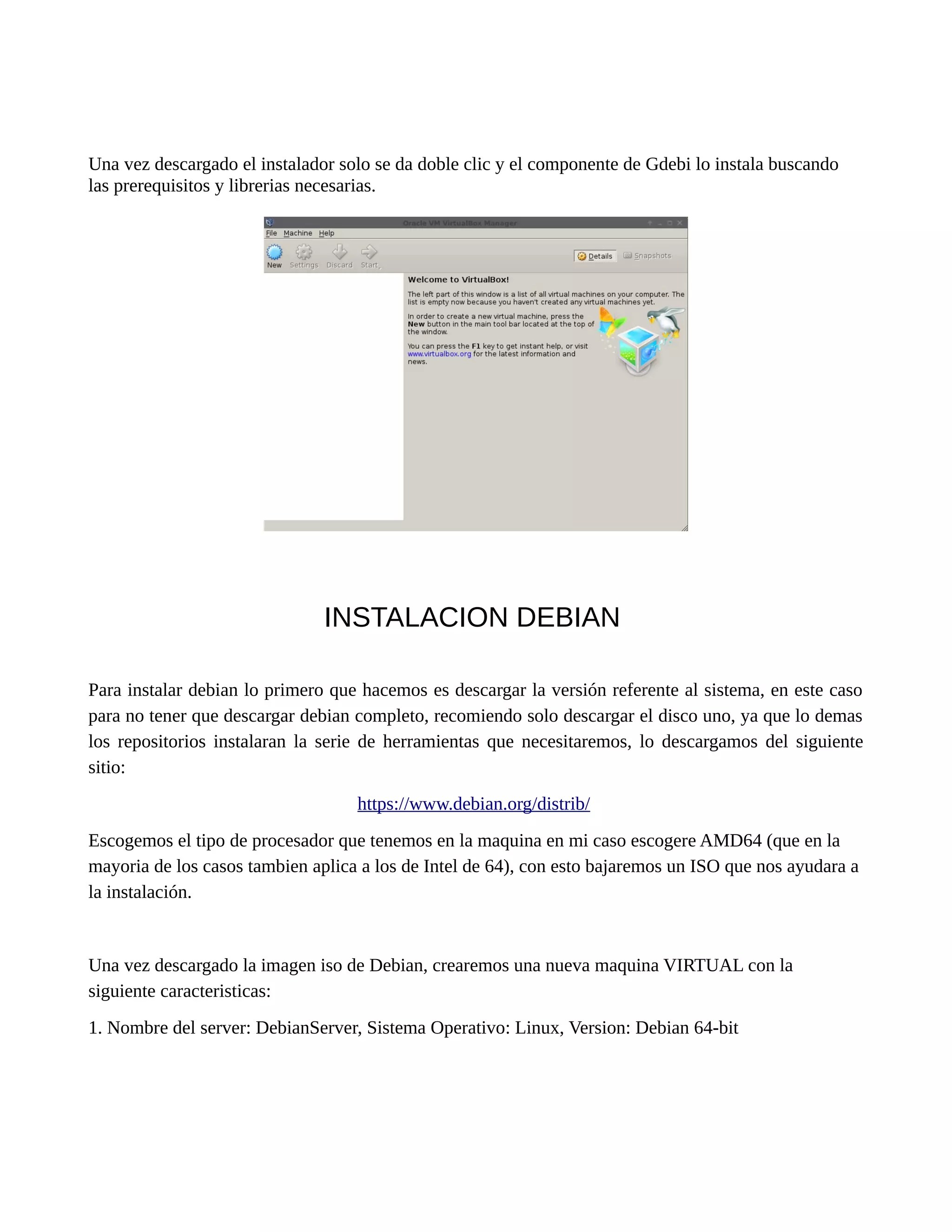 Una vez descargado el instalador solo se da doble clic y el componente de Gdebi lo instala buscando
las prerequisitos y librerias necesarias.
INSTALACION DEBIAN
Para instalar debian lo primero que hacemos es descargar la versión referente al sistema, en este caso
para no tener que descargar debian completo, recomiendo solo descargar el disco uno, ya que lo demas
los repositorios instalaran la serie de herramientas que necesitaremos, lo descargamos del siguiente
sitio:
https://www.debian.org/distrib/
Escogemos el tipo de procesador que tenemos en la maquina en mi caso escogere AMD64 (que en la
mayoria de los casos tambien aplica a los de Intel de 64), con esto bajaremos un ISO que nos ayudara a
la instalación.
Una vez descargado la imagen iso de Debian, crearemos una nueva maquina VIRTUAL con la
siguiente caracteristicas:
1. Nombre del server: DebianServer, Sistema Operativo: Linux, Version: Debian 64-bit
 