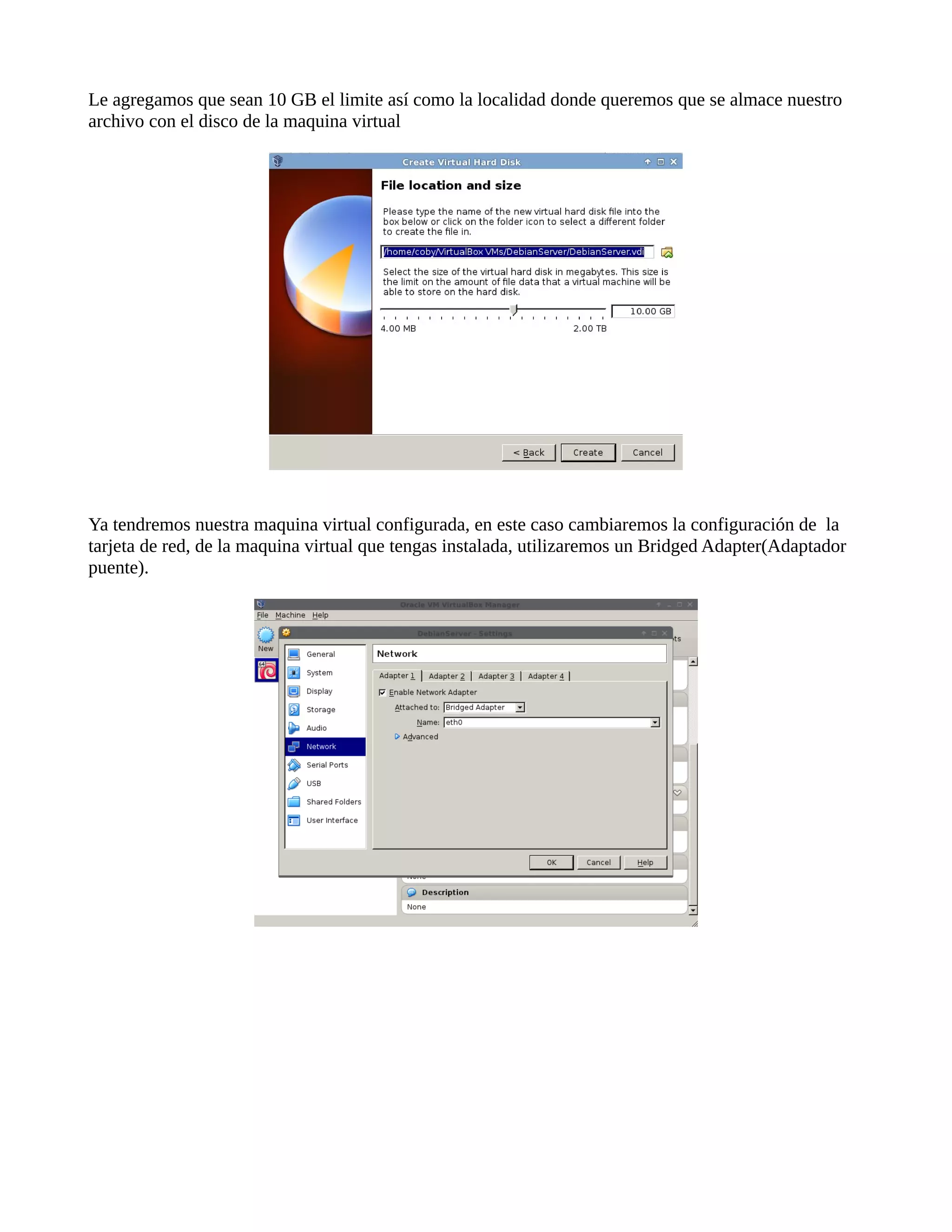 Le agregamos que sean 10 GB el limite así como la localidad donde queremos que se almace nuestro
archivo con el disco de la maquina virtual
Ya tendremos nuestra maquina virtual configurada, en este caso cambiaremos la configuración de la
tarjeta de red, de la maquina virtual que tengas instalada, utilizaremos un Bridged Adapter(Adaptador
puente).
 