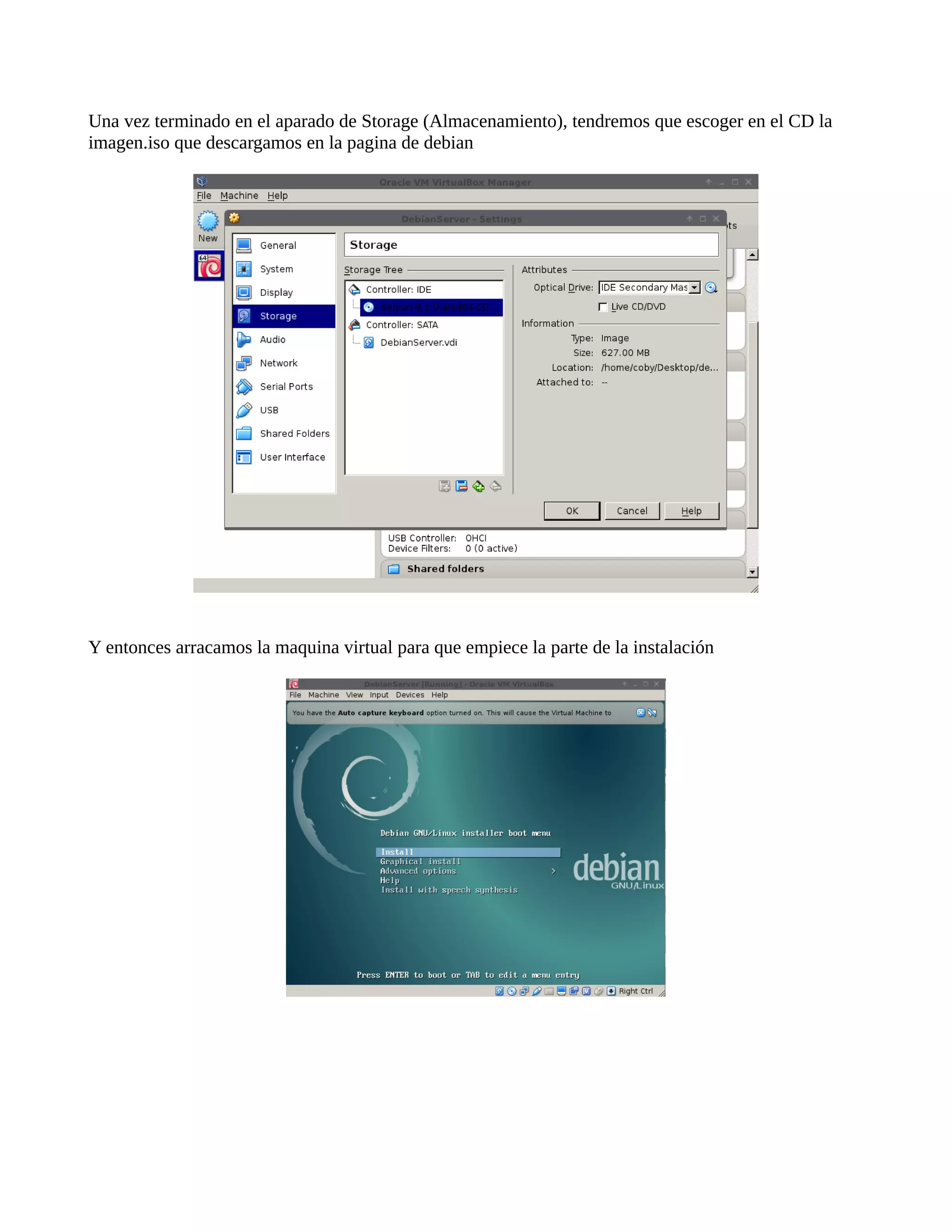 Una vez terminado en el aparado de Storage (Almacenamiento), tendremos que escoger en el CD la
imagen.iso que descargamos en la pagina de debian
Y entonces arracamos la maquina virtual para que empiece la parte de la instalación
 