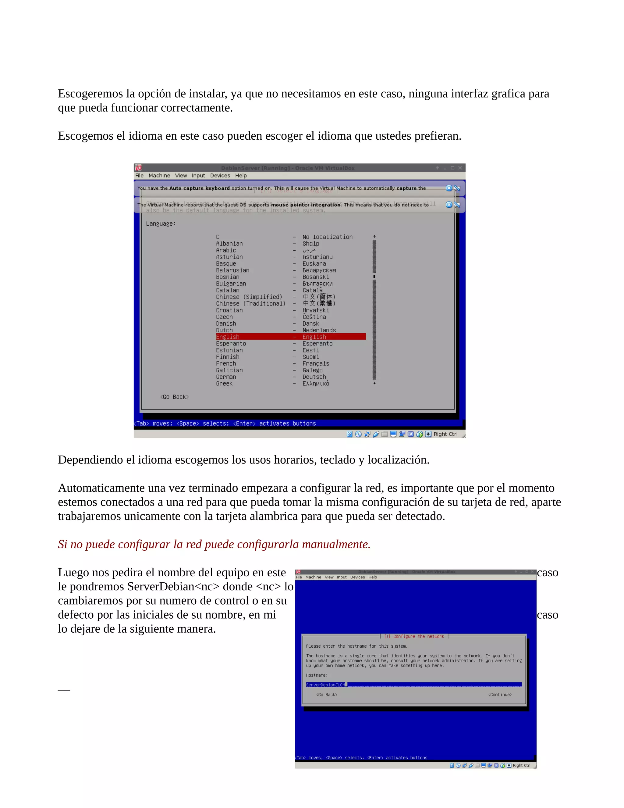 Escogeremos la opción de instalar, ya que no necesitamos en este caso, ninguna interfaz grafica para
que pueda funcionar correctamente.
Escogemos el idioma en este caso pueden escoger el idioma que ustedes prefieran.
Dependiendo el idioma escogemos los usos horarios, teclado y localización.
Automaticamente una vez terminado empezara a configurar la red, es importante que por el momento
estemos conectados a una red para que pueda tomar la misma configuración de su tarjeta de red, aparte
trabajaremos unicamente con la tarjeta alambrica para que pueda ser detectado.
Si no puede configurar la red puede configurarla manualmente.
Luego nos pedira el nombre del equipo en este caso
le pondremos ServerDebian<nc> donde <nc> lo
cambiaremos por su numero de control o en su
defecto por las iniciales de su nombre, en mi caso
lo dejare de la siguiente manera.
__
 