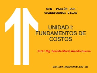 UPN, PASIÓN POR
TRANSFORMAR VIDAS
BENILDA.AMADO@UPN.EDU.PE
UNIDAD I:
FUNDAMENTOS DE
COSTOS
Prof.: Mg. Benilda Maria Amado Guerra.
 