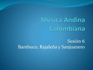 Sesión 6
Bambuco, Rajaleña y Sanjuanero
 