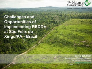 Challenges and 
Opportunities of 
implementing REDD+ 
at São Felix do 
Xingu/PA - Brazil 
Marcio Sztutman 
Conservation Manager - Amazon 
The Nature Conservancy 
msztutman@tnc.org 
 