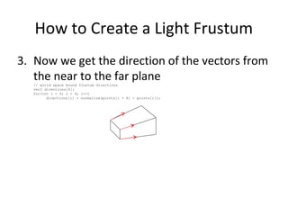 How to Create a Light Frustum
3. Now we get the direction of the vectors from
the near to the far plane// world space bound frustum directions
vec3 directions[4];
for(int i = 0; i < 4; i++)
directions[i] = normalize(points[i + 4] - points[i]);
 