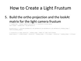 How to Create a Light Frustum
5. Build the ortho projection and the lookAt
matrix for the light camera frustum// imodelview – inverse camera view matrix -> transform to world space
vec3 target = imodelview * bs.getCenter();
projections[i] = ortho(bs.getRadius(),-bs.getRadius(),bs.getRadius(),-bs.getRadius(),shadow_range /
1000.0f,shadow_range);
// direction is light direction | shadow_range - depth of light view frustum
modelviews[i] = lookAt(target + direction * shadow_range / 2.0f,target - direction * shadow_range / 2.0f,up);
 