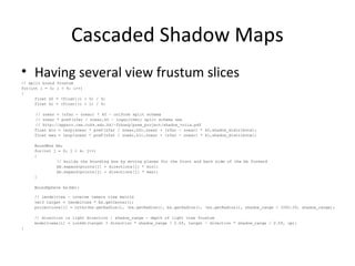 Cascaded Shadow Maps
• Having several view frustum slices
// split bound frustum
for(int i = 0; i < 4; i++)
{
float k0 = (float)(i + 0) / 4;
float k1 = (float)(i + 1) / 4;
// znear + (zfar - znear) * k0 – uniform split schema
// znear * powf(zfar / znear,k0 – logarithmic split schema see
// http://appsrv.cse.cuhk.edu.hk/~fzhang/pssm_project/shadow_vrcia.pdf
float min = lerp(znear * powf(zfar / znear,k0),znear + (zfar - znear) * k0,shadow_distribute);
float max = lerp(znear * powf(zfar / znear,k1),znear + (zfar - znear) * k1,shadow_distribute);
BoundBox bb;
for(int j = 0; j < 4; j++)
{
// builds the bounding box by moving planes for the front and back side of the bb forward
bb.expand(points[j] + directions[j] * min);
bb.expand(points[j] + directions[j] * max);
}
BoundSphere bs(bb);
// imodelview – inverse camera view matrix
vec3 target = imodelview * bs.getCenter();
projections[i] = ortho(bs.getRadius(), -bs.getRadius(), bs.getRadius(), -bs.getRadius(), shadow_range / 1000.0f, shadow_range);
// direction is light direction | shadow_range - depth of light view frustum
modelviews[i] = lookAt(target + direction * shadow_range / 2.0f, target - direction * shadow_range / 2.0f, up);
}
 