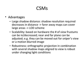 CSMs
• Advantages
– Large shadow distance: shadow resolution required
decreases in distance -> farer away maps can cover
large areas -> LOD scheme
– Scalability: based on hardware the # of view frustums
can be in/decreased; near and far plane can be
adjusted; e.g. they can be moved out for sniper’s view
or a motion blurred image
– Robustness: orthographic projection in combination
with several shadow maps aligned to view is robust
under changing light conditions
 