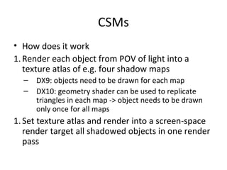 CSMs
• How does it work
1.Render each object from POV of light into a
texture atlas of e.g. four shadow maps
– DX9: objects need to be drawn for each map
– DX10: geometry shader can be used to replicate
triangles in each map -> object needs to be drawn
only once for all maps
1.Set texture atlas and render into a screen-space
render target all shadowed objects in one render
pass
 