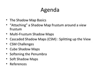 Agenda
• The Shadow Map Basics
• “Attaching” a Shadow Map frustum around a view
frustum
• Multi-Frustum Shadow Maps
• Cascaded Shadow Maps (CSM) : Splitting up the View
• CSM Challenges
• Cube Shadow Maps
• Softening the Penumbra
• Soft Shadow Maps
• References
 