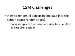 CSM Challenges
• How to render all objects in one pass into the
screen-space render target?
– Compare sphere that surrounds view frustum slice
against pixel position
 