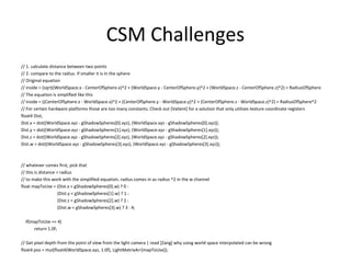 CSM Challenges
// 1. calculate distance between two points
// 2. compare to the radius. If smaller it is in the sphere
// Original equation
// inside = (sqrt((WorldSpace.x - CenterOfSphere.x)^2 + (WorldSpace.y - CenterOfSphere.y)^2 + (WorldSpace.z - CenterOfSphere.z)^2) < RadiusOfSphere
// The equation is simplified like this
// inside = ((CenterOfSphere.x - WorldSpace.x)^2 + (CenterOfSphere.y - WorldSpace.y)^2 + (CenterOfSphere.z - WorldSpace.z)^2) < RadiusOfSphere^2
// For certain hardware platforms those are too many constants. Check out [Valient] for a solution that only utilizes texture coordinate registers
float4 Dist;
Dist.x = dot((WorldSpace.xyz - gShadowSpheres[0].xyz), (WorldSpace.xyz - gShadowSpheres[0].xyz));
Dist.y = dot((WorldSpace.xyz - gShadowSpheres[1].xyz), (WorldSpace.xyz - gShadowSpheres[1].xyz));
Dist.z = dot((WorldSpace.xyz - gShadowSpheres[2].xyz), (WorldSpace.xyz - gShadowSpheres[2].xyz));
Dist.w = dot((WorldSpace.xyz - gShadowSpheres[3].xyz), (WorldSpace.xyz - gShadowSpheres[3].xyz));
// whatever comes first, pick that
// this is distance < radius
// to make this work with the simplified equation, radius comes in as radius ^2 in the w channel
float mapToUse = (Dist.x < gShadowSpheres[0].w) ? 0 :
(Dist.y < gShadowSpheres[1].w) ? 1 :
(Dist.z < gShadowSpheres[2].w) ? 2 :
(Dist.w < gShadowSpheres[3].w) ? 3 : 4;
if(mapToUse == 4)
return 1.0f;
// Get pixel depth from the point of view from the light camera | read [Zang] why using world space interpolated can be wrong
float4 pos = mul(float4(WorldSpace.xyz, 1.0f), LightMatrixArr[mapToUse]);
 