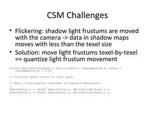 CSM Challenges
• Flickering: shadow light frustums are moved
with the camera -> data in shadow maps
moves with less than the texel size
• Solution: move light frustums texel-by-texel
== quantize light frustum movement
Vector2 fWorldUnitsPerTexel = Vector2(radius / ShadowMapSize.x, radius /
ShadowMapSize.y) * 2.0f;
// transform sphere center to light space
…
// fmod - floating-point remainder of numerator/denominator
..
SphereCenter.x -= fmodf( SphereCenter.x, fWorldUnitsPerTexel.x );
SphereCenter.y -= fmodf( SphereCenter.y, fWorldUnitsPerTexel.y );
 