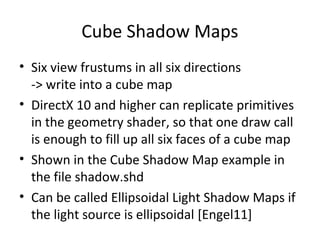 Cube Shadow Maps
• Six view frustums in all six directions
-> write into a cube map
• DirectX 10 and higher can replicate primitives
in the geometry shader, so that one draw call
is enough to fill up all six faces of a cube map
• Shown in the Cube Shadow Map example in
the file shadow.shd
• Can be called Ellipsoidal Light Shadow Maps if
the light source is ellipsoidal [Engel11]
 