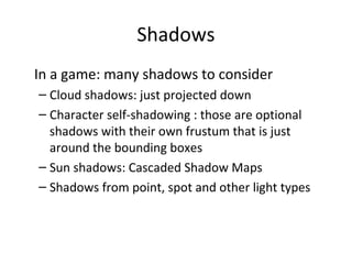 Shadows
• In a game: many shadows to consider
– Cloud shadows: just projected down
– Character self-shadowing : those are optional
shadows with their own frustum that is just
around the bounding boxes
– Sun shadows: Cascaded Shadow Maps
– Shadows from point, spot and other light types
 