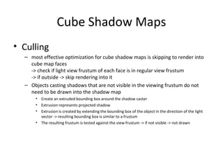 Cube Shadow Maps
• Culling
– most effective optimization for cube shadow maps is skipping to render into
cube map faces
-> check if light view frustum of each face is in regular view frustum
-> if outside -> skip rendering into it
– Objects casting shadows that are not visible in the viewing frustum do not
need to be drawn into the shadow map
• Create an extruded bounding box around the shadow caster
• Extrusion represents projected shadow
• Extrusion is created by extending the bounding box of the object in the direction of the light
vector -> resulting bounding box is similar to a frustum
• The resulting frustum is tested against the view frustum -> if not visible -> not drawn
 