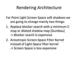 Rendering Architecture
For Point Light Screen-Space soft shadows we
are going to change mainly two things:
1. Replace blocker search with a minimum Z-
map or dilated shadow map [Gumbau]
-> Blocker search is expensive
2. Anisotropic Screen-Space Filter Kernel
instead of Light-Space filter kernel
-> Screen-Space is less expensive
 