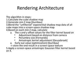The algorithm in steps:
1.Calculate the cube shadow map
2.Generate min Z map [Gumbau]
3.Blend the “unfiltered” exponential shadow map data of all
cube maps into a screen-space shadow map
4.Based on each min Z map, calculate
a. The x and y offset values for the filter kernel based on
• Adjustment based on distance from camera
• Penumbra size [Fernando]
• Anisotropic kernel adjustment [Geusebroek]
a. Early out value (optimization) [Gumbau]
-> store the end result in a screen-space texture
5.Apply a screen-space anisotropic Gaussian filter kernel based
on 4.
Rendering Architecture
 