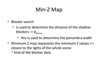 Min-Z Map
• Blocker search
• is used to determine the distance of the shadow
blockers -> dBlocker
• this is used to determine the penumbra width
• Minimum Z map represents the minimum Z values ==
closest to the lights of the whole scene
~ kind of like blocker data
 