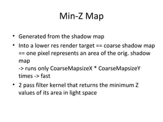 Min-Z Map
• Generated from the shadow map
• Into a lower res render target == coarse shadow map
== one pixel represents an area of the orig. shadow
map
-> runs only CoarseMapsizeX * CoarseMapsizeY
times -> fast
• 2 pass filter kernel that returns the minimum Z
values of its area in light space
 