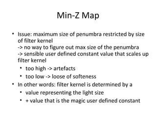 Min-Z Map
• Issue: maximum size of penumbra restricted by size
of filter kernel
-> no way to figure out max size of the penumbra
-> sensible user defined constant value that scales up
filter kernel
• too high -> artefacts
• too low -> loose of softeness
• In other words: filter kernel is determined by a
• value representing the light size
• + value that is the magic user defined constant
 