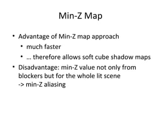 Min-Z Map
• Advantage of Min-Z map approach
• much faster
• … therefore allows soft cube shadow maps
• Disadvantage: min-Z value not only from
blockers but for the whole lit scene
-> min-Z aliasing
 