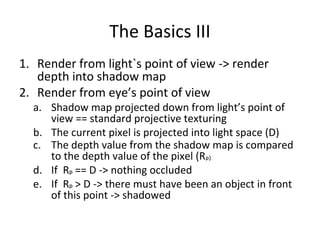 The Basics III
1. Render from light`s point of view -> render
depth into shadow map
2. Render from eye’s point of view
a. Shadow map projected down from light’s point of
view == standard projective texturing
b. The current pixel is projected into light space (D)
c. The depth value from the shadow map is compared
to the depth value of the pixel (Rpp))
d. If Rpp == D -> nothing occluded
e. If Rpp > D -> there must have been an object in front
of this point -> shadowed
 